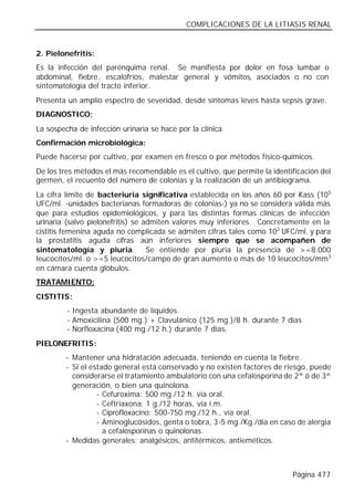 COMPLICACIONES DE LA LITIASIS RENAL


2. Pielonefritis:
Es la infección del parénquima renal. Se manifiesta por dolor en fosa lumbar o
abdominal, fiebre, escalofríos, malestar general y vómitos, asociados o no con
sintomatología del tracto inferior.
Presenta un amplio espectro de severidad, desde síntomas leves hasta sepsis grave.
DIAGNOSTICO:
La sospecha de infección urinaria se hace por la clínica.
Confirmación microbiológica:
Puede hacerse por cultivo, por examen en fresco o por métodos físico-químicos.
De los tres métodos el más recomendable es el cultivo, que permite la identificación del
germen, el recuento del número de colonias y la realización de un antibiograma.
La cifra límite de bacteriuria significativa establecida en los años 60 por Kass (105
UFC/ml. -unidades bacterianas formadoras de colonias-) ya no se considera válida más
que para estudios epidemiológicos, y para las distintas formas clínicas de infección
urinaria (salvo pielonefritis) se admiten valores muy inferiores. Concretamente en la
cistitis femenina aguda no complicada se admiten cifras tales como 102 UFC/ml. y para
la prostatitis aguda cifras aún inferiores siempre que se acompañen de
sintomatología y piuria. Se entiende por piuria la presencia de >=8.000
leucocitos/ml. o >=5 leucocitos/campo de gran aumento o más de 10 leucocitos/mm3
en cámara cuenta glóbulos.
TRATAMIENTO:
CISTITIS:
         - Ingesta abundante de líquidos.
         - Amoxicilina (500 mg.) + Clavulánico (125 mg.)/8 h. durante 7 días
         - Norfloxacina (400 mg./12 h.) durante 7 días.
PIELONEFRITIS:
         - Mantener una hidratación adecuada, teniendo en cuenta la fiebre.
         - Si el estado general está conservado y no existen factores de riesgo, puede
           considerarse el tratamiento ambulatorio con una cefalosporina de 2ª ó de 3ª
           generación, o bien una quinolona.
                   - Cefuroxima: 500 mg./12 h. vía oral.
                   - Ceftriaxona: 1 g./12 horas, vía i.m.
                   - Ciprofloxacino: 500-750 mg./12 h., vía oral.
                   - Aminoglucósidos, genta o tobra, 3-5 mg./Kg./día en caso de alergia
                     a cefalosporinas o quinolonas.
         - Medidas generales: analgésicos, antitérmicos, antieméticos.



                                                                            Página 477
 
