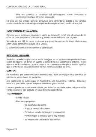 COMPLICACIONES DE LA LITIASIS RENAL


         - Una vez conocido el resultado del antibiograma puede cambiarse el
           antibiótico inicial por otro más adecuado.
En caso de mal estado general, dificultad para alimentarse debido a los vómitos,
existencia de factores de riesgo o sospecha de complicaciones, remitir al hospital.


INSUFICIENCIA RENAL AGUDA
Consiste en el deterioro marcado y súbito de la función renal, con elevación de las
cifras de urea y creatinina plasmáticas y, en el caso de la litiasis, con oliguria.
Se trata de una IRA de causa post-renal y se presenta en casos de litiasis bilateral o en
riñón único (raramente cálculo en la uretra).
El tratamiento consiste en suprimir la obstrucción.


RETENCION URINARIA
Se define como la incapacidad de vaciar la vejiga, en un paciente que previamente era
capaz de hacerlo, sin tener en cuenta la calidad de este vaciamiento anterior. Suele
aparecer de forma brusca, y en la mayoría de ocasiones es completa, lo cual significa
que el enfermo es incapaz de emitir la más mínima cantidad de orina.
CLINICA:
Se manifiesta por deseo miccional desmesurado, dolor en hipogastrio y ausencia de
micción de varias horas de evolución.
A la exploración se suele palpar en hipogastrio, una masa tensa, redonda, dolorosa y
mate a la percusión, que es lo que se denomina globo vesical.
La causa puede ser por el propio cálculo, por infección asociada, sobre todo prostatitis,
y más raramente por coágulo en caso de hematuria intensa.
TRATAMIENTO:
         - Sonda vesical.
         - Punción suprapúbica:
                  - No traumatiza la uretra.
                  - Provoca menos infecciones.
                  - Permite el estudio radiológico vesicouretral.
                  - Permite tapar la sonda y ver si hay micción.
                  - No modifica la causa de la obstrucción.



Página 478
 