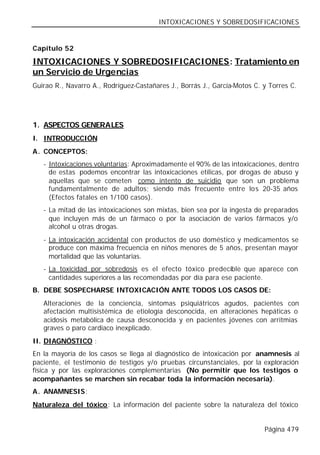INTOXICACIONES Y SOBREDOSIFICACIONES


Capítulo 52

INTOXICACIONES Y SOBREDOSIFICACIONES: Tratamiento en
un Servicio de Urgencias
Guirao R., Navarro A., Rodríguez-Castañares J., Borrás J., García-Motos C. y Torres C.




1. ASPECTOS GENERALES
I. INTRODUCCIÓN
A. CONCEPTOS:
   - Intoxicaciones voluntarias: Aproximadamente el 90% de las intoxicaciones, dentro
     de estas podemos encontrar las intoxicaciones etílicas, por drogas de abuso y
     aquellas que se cometen como intento de suicidio que son un problema
     fundamentalmente de adultos; siendo más frecuente entre lo s 20-35 años
     (Efectos fatales en 1/100 casos).
   - La mitad de las intoxicaciones son mixtas, bien sea por la ingesta de preparados
     que incluyen más de un fármaco o por la asociación de varios fármacos y/o
     alcohol u otras drogas.
   - La intoxicación accidental con productos de uso doméstico y medicamentos se
     produce con máxima frecuencia en niños menores de 5 años, presentan mayor
     mortalidad que las voluntarias.
   - La toxicidad por sobredosis es el efecto tóxico predecible que aparece con
     cantidades superiores a las recomendadas por día para ese paciente.
B. DEBE SOSPECHARSE INTOXICACIÓN ANTE TODOS LOS CASOS DE:
   Alteraciones de la conciencia, síntomas psiquiátricos agudos, pacientes con
   afectación multisistémica de etiología desconocida, en alteraciones hepáticas o
   acidosis metabólica de causa desconocida y en pacientes jóvenes con arritmias
   graves o paro cardiaco inexplicado.
II. DIAGNÓSTICO :
En la mayoría de los casos se llega al diagnóstico de intoxicación por anamnesis al
paciente, el testimonio de testigos y/o pruebas circunstanciales, por la exploración
física y por las exploraciones complementarias (No permitir que los testigos o
acompañantes se marchen sin recabar toda la información necesaria).
A. ANAMNESIS:
Naturaleza del tóxico: La información del paciente sobre la naturaleza del tóxico


                                                                           Página 479
 