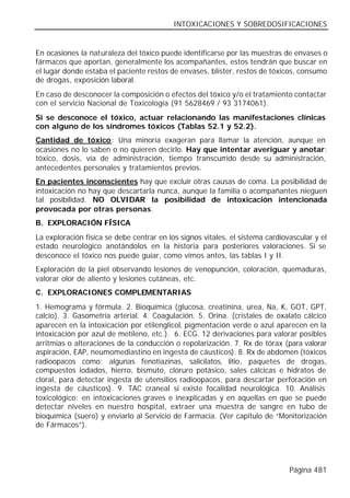 INTOXICACIONES Y SOBREDOSIFICACIONES


En ocasiones la naturaleza del tóxico puede identificarse por las muestras de envases o
fármacos que aportan, generalmente los acompañantes, estos tendrán que buscar en
el lugar donde estaba el paciente restos de envases, blister, restos de tóxicos, consumo
de drogas, exposición laboral.
En caso de desconocer la composición o efectos del tóxico y/o el tratamiento contactar
con el servicio Nacional de Toxicología (91 5628469 / 93 3174061).
Si se desconoce el tóxico, actuar relacionando las manifestaciones clínicas
con alguno de los síndromes tóxicos (Tablas 52.1 y 52.2).
Cantidad de tóxico: Una minoría exageran para llamar la atención, aunque en
ocasiones no lo saben o no quieren decirlo. Hay que intentar averiguar y anotar:
tóxico, dosis, vía de administración, tiempo transcurrido desde su administración,
antecedentes personales y tratamientos previos.
En pacientes inconscientes hay que excluir otras causas de coma. La posibilidad de
intoxicación no hay que descartarla nunca, aunque la familia o acompañantes nieguen
tal posibilidad. NO OLVIDAR la posibilidad de intoxicación intencionada
provocada por otras personas.
B. EXPLORACIÓN FÍSICA
La exploración física se debe centrar en los signos vitales, el sistema cardiovascular y el
estado neurológico anotándolos en la historia para posteriores valoraciones. Si se
desconoce el tóxico nos puede guiar, como vimos antes, las tablas I y II.
Exploración de la piel observando lesiones de venopunción, coloración, quemaduras,
valorar olor de aliento y lesiones cutáneas, etc.
C. EXPLORACIONES COMPLEMENTARIAS
1. Hemograma y fórmula. 2. Bioquímica (glucosa, creatinina, urea, Na, K, GOT, GPT,
calcio). 3. Gasometría arterial. 4. Coagulación. 5. Orina. (cristales de oxalato cálcico
aparecen en la intoxicación por etilenglicol, pigmentación verde o azul aparecen en la
intoxicación por azul de metileno, etc.). 6. ECG. 12 derivaciones para valorar posibles
arritmias o alteraciones de la conducción o repolarización. 7. Rx de tórax (para valorar
aspiración, EAP, neumomediastino en ingesta de cáusticos). 8. Rx de abdomen (tóxicos
radioopacos como: algunas fenotiazinas, salicilatos, litio, paquetes de drogas,
compuestos iodados, hierro, bismuto, cloruro potásico, sales cálcicas e hidratos de
cloral, para detectar ingesta de utensilios radioopacos, para descartar perforación en
ingesta de cáusticos). 9. TAC craneal si existe focalidad neurológica. 10. Análisis
toxicológico: en intoxicaciones graves e inexplicadas y en aquellas en que se puede
detectar niveles en nuestro hospital, extraer una muestra de sangre en tubo de
bioquímica (suero) y enviarlo al Servicio de Farmacia. (Ver capitulo de “Monitorización
de Fármacos”).




                                                                               Página 481
 