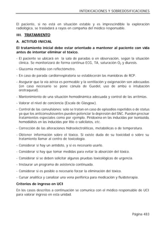 INTOXICACIONES Y SOBREDOSIFICACIONES


El paciente, si no está en situación estable y es imprescindible la exploración
radiológica, se trasladará a rayos en compañía del médico responsable.

III. TRATAMIENTO
A. ACTITUD INICIAL
El tratamiento inicial debe estar orientado a mantener al paciente con vida
antes de intentar eliminar el tóxico.
- El paciente se ubicará en la sala de paradas o en observación, según la situación
  clínica. Se monitorizará de forma continua ECG, TA, saturación O2 y diuresis.
- Glucemia medida con reflectómetro.
- En caso de parada cardiorrespiratoria se establecerán las maniobras de RCP.
- Asegurar que la vía aérea es permeable y la ventilación y oxigenación son adecuadas
  (en caso necesario se pone cánula de Guedel, uso de ambú o intubación
  orotraqueal).
- Mantenimiento de una situación hemodinámica adecuada y control de las arritmias.
- Valorar el nivel de conciencia (Escala de Glasgow).
- Control de las convulsiones: solo se tratan en caso de episodios repetidos o de status
  ya que los anticonvulsivantes pueden potenciar la depresión del SNC. Pueden precisar
  tratamientos especiales como por ejemplo. Piridoxina en las inducidas por isoniazida,
  hemodiálisis en las inducidas por litio o salicilatos, etc.
- Corrección de las alteraciones hidroelectrolíticas, metabólicas o de temperatura.
- Obtener información sobre el tóxico. Si existe duda de su toxicidad o sobre su
  tratamiento llamar al centro de toxicología.
- Considerar si hay un antídoto, y si es necesario usarlo.
- Considerar si hay que tomar medidas para evitar la absorción del tóxico.
- Considerar si se deben solicitar algunas pruebas toxicológicas de urgencia.
- Instaurar un programa de asistencia continuada.
- Considerar si es posible o necesario forzar la eliminación del tóxico.
- Cursar analítica y canalizar una vena periférica para medicación y fluidoterapia.
Criterios de ingreso en UCI
En los casos descritos a continuación se comunica con el médico responsable de UCI
para valorar ingreso en esta unidad.




                                                                              Página 483
 