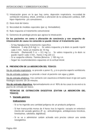 INTOXICACIONES Y SOBREDOSIFICACIONES


1) Intoxicación grave en la que hay coma, depresión respiratoria, necesidad de
   ventilación mecánica, shock, arritmias o alteración de la conducción cardiaca, EAP,
   hiper–hipotermia y/o convulsiones.
2) Dosis letal del tóxico.
3) Necesidad de medidas especiales (por ej. Hemodiálisis).
4) Nula respuesta al tratamiento convencional.
5) Existencia de patología previa que agrava la intoxicación.
En los pacientes en coma o alteración de conciencia y con sospecha de
intoxicación de causa no conocida se puede iniciar el tratamiento con:
   - Si hay hipoglucemia tratamiento específico.
   - Naloxona® 2 amp (0,8 mg) i.v. . Se valora respuesta y la dosis se puede repetir
     cada 3 min., hasta un máximo de 10 mg.
   - Anexate® (flumacenil) 5 cc = 0,5 mg i.v. . Se valora respuesta y la dosis se
     puede repetir cada 3 min., hasta 2 mg (20 cc).
   - Si se sospecha etilismo: Tiamina (Benerva®) 100 mg i.m.
   - Seguir las recomendaciones expuestas en la actitud inicial.


B. PREVENCIÓN DE LA ABSORCIÓN DEL TÓXICO:
Vía de entrada respiratoria, se procede a poner O 2, y si es preciso soporte ventilatorio.
Vía de entrada cutánea, se procede a lavar al paciente con agua y jabón.
Vía de entrada oftálmica, tras contacto con cáusticos o irritantes lavar el ojo con suero
fisiológico durante 20–30 minutos.
Vía de entrada digestiva: Aproximadamente en el 90% de los casos la vía oral es la
puerta de entrada del tóxico.
   TÉCNICAS DE EXTRACCIÓN DIGESTIVA (EVITAN LA ABSORCIÓN DEL
   TÓXICO)
   1. Vaciado gástrico
       Indicaciones
       - Si se ha ingerido una cantidad peligrosa de un producto peligroso.
       - Si han transcurrido menos de 4 horas tras la ingesta; excepto en enlenteci-
         miento del vaciado gástrico (P. ej.: anticolinérgicos, antidepresivos tricíclicos,
         fenotiazinas, salicilatos, digitálicos).
       - Si se va a administrar carbón activado será preciso colocar una sonda
         nasogástrica.



Página 484
 