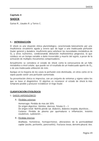 SHOCK


Capítulo 4

SHOCK
Guirao R., Llaudes R. y Torres C.




I.- INTRODUCCIÓN.
El shock es una situación clínica plurietiológica, caracterizada básicamente por una
insuficiencia circulatoria aguda y severa que da lugar a una inadecuada perfusión
tisular general y duradera, insuficiente para satisfacer las necesidades metabólicas de
O 2 y otros nutrientes, condicionando disfunción multisistémica progresiva, lo que
conduce en un tiempo variable a daño irreversible y muerte del sujeto, a pesar de la
activación de múltiples mecanismos compensadores.
Actualmente se considera el estado de shock como la consecuencia de un fallo
metabólico a nivel celular, que puede ser el resultado de un inadecuado aporte de O 2,
o de una inadecuada utilización de éste.
Aunque en la mayoría de los casos la perfusión está disminuida, en otros como en la
sepsis puede existir una perfusión aumentada.
Su presentación clínica es imprecisa, con un conjunto de síntomas y signos sobre los
que se basa el diagnóstico. El objetivo es reconocer el estado de shock lo más
temprano posible y procurar restablecer el riego tisular.


CLASIFICACIÓN ETIOLÓGICA
I.- SHOCK HIPOVOLÉMICO:
     A.- Pérdidas externas:
        Hemorragia: Pérdida de mas del 30%
        De origen digestivo: Vómitos, diarreas, fístulas G – I.
        De origen renal: Nefritis pierde sal, diabetes, diabetes insípida, diuréticos...
        Cutánea: Pérdida de plasma por quemaduras o inflamación, lesiones
        exudativas, sudoración...
     B.- Pérdidas internas:
        Anafilaxia, hemotórax, hemoperitoneo, alteraciones de la permeabilidad
        capilar (ascitis, peritonitis, pancreatitis), fracturas óseas, derrame pleural, íleo.



                                                                                  Página 49
 