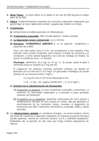 INTOXICACIONES Y SOBREDOSIFICACIONES


2. Dosis Tóxica: La dosis tóxica en el adulto es de más de 500 mg para la mayor
   parte de las BZD.
3. Clínica: Fundamentalmente trastornos de conciencia y depresión respiratoria, que
   puede llegar al coma, hipotensión arterial y pupilas que tienden a la miosis.
4. Tratamiento
   a) Actitud inicial y medidas generales en intoxicaciones.
   b) Tratamiento evacuador: SNG y lavado gástrico. Carbón activado.
   c) La depuración renal y extrarrenal no es efectiva
   d) Antídoto: FLUMAZENILO (ANEXATE® ), es un agonista                  competitivo y
      específico de la BZD.
       Tiene una vida media corta (1-3 h), con metabolismo a nivel hepático. Está
       indicado como actitud terapéutica, para mejorar el estado de conciencia y la
       ventilación, y como actitud diagnostica (en coma de etiología no filiada). Su
       acción se manifiesta entre 1–5 minutos.
       Posología: administrar (0,3 mg) en 15 sg. i.v. Se puede repetir la dosis 3
       ml/minuto hasta un máximo de 2 mg (20 ml).
       Si reaparecen los síntomas mantener perfusión continua con bomba de
       perfusión con un ritmo de 0,1-0,4 mg/h. en glucosado o fisiológico (Se puede
       alcanzar de ser necesario hasta 1 mg/h.)
                  2,5 mg (25 ml) en 475 ml de Glucosado al 5%
                  1 ml = 5 mg = 60 mgotas (20-80 ml/h = 0,1-0,4 mg/h.)
   e) Actitud tras la administración de Flumazenilo
       1) El paciente se despierta: Se hace tratamiento evacuador y sintomático, se
          mantiene en obse rvación hospit alaria y si precisara se pone perfusión
          continua con flumacenil.
       2) El paciente no se despierta: Sospechar intoxicación por otros tóxicos o
          complicaciones (Estudio de otras causas de coma). Hay que garantizar el
          mantenimiento de las constantes vitales, reevaluar el diagnóstico de
          intoxicación por BZD, tratamiento sintomático y evacuador (SNG y carbón
          activado).
f) Las intoxicaciones aisladas se consideran benignas, no suelen producir mucha
   alteración de conciencia ni depresión respiratoria. Se realizará evacuación del tóxico
   (lavado gástrico), control de evolución durante 6–8 h y valoración psiquiátrica.
   Pudiéndose dar al paciente de alta salvo que tenga criterios psiquiátricos de
   ingreso.



Página 492
 