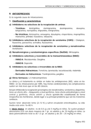 INTOXICACIONES Y SOBREDOSIFICACIONES


B. ANTIDEPRESIVOS
Es la segunda causa de intoxicaciones.
1. Clasificación y características
a) Inhibidores no selectivos de la recaptación de aminas
     - Tricíclicos:   Amitriptilina,     clorimipramina,     desimipramina,    doxepina,
       lofepramina, nortriptilina, imipramina, trimipramina.
     - No tricíclicos: Amineptina, amoxapina, dosulepina, etoperidona, meproptilina,
       mianserina, pirlindol, trazodona, viloxacina.
b) Inhibidores selectivos de la recaptación de serotonina (ISRS) : Citalopran,
   fluoxetina, paroxetina, sertralina, fluvoxamina.
c) Inhibidores selectivos de la recaptación de serotonina y noradrenalina:
   Venlafaxina.
d) Noradrenérgicos y serotoninérgicos específicos (NaSSA): Mirtazapina.
e) Inhibidores selectivos y reversibles de la monoaminooxidasa (MAO):
     - IMAO A: Moclobemida, Clorgilina.
     - IMAO B: Deprenilo
f) Inhibidores no selectivos e irreversibles de la MAO:
     - Derivados hidracínicos: Fenelcina, iproniacida, isocarboxacida, nialamida.
     - Derivados no hidracínicos: Tranilcipromina, pargilina.
g) Otros fármacos: L-5 hidroxitriptófano
La clínica y el tratamiento es similar en todos los antidepresivos (AD), salvo en los
IMAO; en las intoxicaciones por ISRS, hay menos cardiotoxicidad y las complicaciones
suelen ser más leves que en los AD clásicos.
Actúan inhibiendo la recaptación presináptica de noradrenalina, serotonina y dopamina,
tiene un efecto alfa – bloqueante a nivel periférico, tiene efecto anticolinérgico a nivel
central y periférico, efecto anti-H1 y efecto quinidin-like estabilizando de forma
inespecífica las membranas, dando lugar a su principal problema que son los trastornos
cardíacos.
Suelen tener absorción lenta (2–12 h) y sufren circulación enterohepática, su vida
media está entre 16–80 h.
La dosis tóxica en adultos es de 0,5 g y de 5 mg/Kg en niños. Se suelen producir
alteraciones ECG con dosis mayores de 1 gr. en adultos y de 10 mg/Kg en niños. La
dosis potencialmente letal es de 1,5 gr. en adultos y de 20 – 25 mg/Kg en niños.



                                                                              Página 493
 