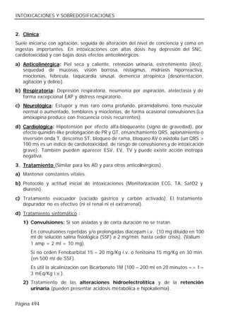 INTOXICACIONES Y SOBREDOSIFICACIONES


2. Clínica:
Suele iniciarse con agitación, seguida de alteración del nivel de conciencia y coma en
ingestas importantes. En intoxicaciones con altas dosis hay depresión del SNC,
cardiotoxicidad y con bajas dosis efectos anticolinérgicos.
a) Anticolinérgica: Piel seca y caliente, retención urinaria, estreñimiento (íleo),
   sequedad de mucosas, visión borrosa, nistagmus, midriasis hiporreactiva,
   mioclonías, febrícula, taquicardia sinusal, demencia atropínica (desorientación,
   agitación y delirio).
b) Respiratoria: Depresión respiratoria, neumonía por aspiración, atelectasia y de
   forma excepcional EAP y distress respiratorio.
c) Neurológica: Estupor y mas raro coma profundo, piramidalismo, tono muscular
   normal o aumentado, temblores y mioclonías, de forma ocasional convulsiones (La
   amoxapina produce con frecuencia crisis recurrentes).
d) Cardiológica: Hipotensión por efecto alfa-bloqueante (signo de gravedad), por
   efecto quinidin-like prolongación de PR y QT, ensanchamiento QRS, aplanamiento o
   inversión onda T, descenso ST, bloqueo de rama, bloqueo AV o asistolia (un QRS >
   100 ms es un índice de cardiotoxicidad, de riesgo de convulsiones y de intoxicación
   grave). También pueden aparecer ESV, EV, TV y puede existir acción inotropa
   negativa.
3. Tratamiento (Similar para los AD y para otros anticolinérgicos).
a) Mantener constantes vitales.
b) Protocolo y actitud inicial de intoxicaciones (Monitorización ECG, TA, SatO2 y
   diuresis).
c) Tratamiento evacuador (vaciado gástrico y carbón activado). El tratamiento
   depurador no es efectivo (ni el renal ni el extrarrenal).
d) Tratamiento sintomático :
   1) Convulsiones: Si son aisladas y de corta duración no se tratan.
       En convulsiones repetidas y/o prolongadas diacepam i.v. (10 mg diluido en 100
       ml de solución salina fisiológica (SSF) a 2 mg/min. hasta ceder crisis). (Valium®
       1 amp = 2 ml = 10 mg).
       Si no ceden Fenobarbital 15 – 20 mg/Kg i.v. o fenitoína 15 mg/Kg en 30 min.
       (en 500 ml de SSF).
       Es útil la alcalinización con Bicarbonato 1M (100 – 200 ml en 20 minutos => 1 –
       3 mEq/Kg i.v.).
   2) Tratamiento de las alteraciones hidroelectrolítica y de la retención
      urinaria (pueden presentar acidosis metabólica e hipokaliemia).


Página 494
 