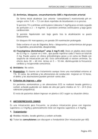 INTOXICACIONES Y SOBREDOSIFICACIONES


   3) Arritmias, bloqueos, ensanchamiento QRS e hipotensión arterial:
       De forma inicial alcalinizar (ver anterior “convulsiones”) manteniendo pH en
       sangre entre 7,45 – 7,5 con dosis repetidas de bicarbonato si es preciso.
       Si persiste TV o arritmias ventriculares Lidocaína 1 mg/Kg peso en bolo seguido
       de perfusión a 2 – 4 mg/min. Si persisten arritmias ventriculares y bajo gasto
       cardioversión.
       Si persiste hipotensión con bajo gasto tras la alcalinización se pauta
       Dobutamina.
       En bloqueo AV marcapasos y en parada CR reanimación prolongada.
       Debe evitarse el uso de Digoxina, Beta – bloqueantes y antiarrítmicos del grupo
       Ia (quinidina, procainamida, disopiramida).
   4) Fisostigmina (Anticholium® amp 2 mg/5 ml): Dosis en adultos dosis inicial
      de 0,5 mg i.v. a pasar en 2 min., que puede repetirse cada 5’ hasta un total de
      2 mg. Puede usarse en clínica anticolinérgica grave y en coma no filiado con
      sospecha de intoxicación por AD. Está contraindicado si existen arritmias. Su
      efecto dura 30 – 60 min. Actúa en 5 – 10 min. disminuyendo la frecuencia
      cardiaca y recuperando consciencia.
e) Antídoto: No existe.
4. Pronóstico: Es bueno con tratamiento aunque tiene una mortalidad entorno al
   1%. El coma, las arritmias y las alteraciones de conducción mejoran en 12 horas,
   el delirio y las alucinaciones pueden persistir varios días .
5. Criterios de ingreso – alta:
   En pacientes asintomáticos y sin alteraciones ECG se realizará lavado gástrico y
   carbón activado pudiendo ser dados de alta por parte médica en 12 – 24 h (tras
   valoración psiquiátrica).
   El resto de pacientes deben ingresar en planta o UCI según su situación clínica.


C. ANTIDEPRESIVOS (IMAO)
Es una intoxicación p oco frecuente, se produce intoxicación grave con ingestas
superiores a 2 mg/Kg y potencialmente letal con ingestas superiores a 4 mg/Kg.
1. Tratamiento:
a) Medidas iniciales, lavado gástrico y carbón activado.
b) Tratar las convulsiones con diacepam o fenobarbital (Ver intoxicación por AD)




                                                                          Página 495
 