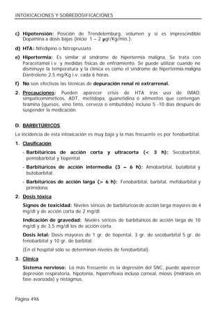 INTOXICACIONES Y SOBREDOSIFICACIONES


c) Hipotensión: Posición de Trendelemburg, volumen y si es imprescindible
   Dopamina a dosis bajas (inicio 1 – 2 µgr/Kg/min.).

d) HTA: Nifedipino o Nitroprusiato
e) Hipertermia: Es similar al síndrome de hipertermia maligna, Se trata con
   Paracetamol i.v. y medidas físicas de enfriamiento. Se puede utilizar cuando no
   disminuye la temperatura y la clínica es como el síndrome de hipertermia maligna
   Dantrolene 2,5 mg/Kg i.v. cada 6 horas.
f) No son efectivas las técnicas de depuración renal ni extrarrenal.
2. Precauciones: Pueden aparecer crisis de HTA tras uso de IMAO,
   simpaticomiméticos, ADT, metildopa, guanetidina o alimentos que contengan
   tiramina (quesos, vino tinto, cerveza o embutidos) incluso 5 -10 días después de
   suspender la medicación.


D. BARBITÚRICOS
La incidencia de esta intoxicación es muy baja y la mas frecuente es por fenobarbital.
1. Clasificación
   - Barbitúricos de acción corta y ultracorta (< 3 h): Secobarbital,
     pentobarbital y tiopental
   - Barbitúricos de acción intermedia (3 – 6 h): Amobarbital, butalbital y
     butobarbital.
   - Barbitúricos de acción larga (> 6 h): Fenobarbital, barbital, mefobarbital y
     primidona.
2. Dosis tóxica
   Signos de toxicidad: Niveles séricos de barbitúricos de acción larga mayores de 4
   mg/dl y de acción corta de 2 mg/dl.
   Indicación de gravedad: Niveles séricos de barbitúricos de acción larga de 10
   mg/dl y de 3,5 mg/dl los de acción corta.
   Dosis letal: Dosis mayores de 1 gr. de tiopental, 3 gr. de secobarbital 5 gr. de
   fenobarbital y 10 gr. de barbital.
   (En el hospital sólo se determinan niveles de fenobarbital).
3. Clínica
   Sistema nervioso: Lo más frecuente es la depresión del SNC, puede aparecer
   depresión respiratoria, hipotonía, hiporreflexia incluso corneal, miosis (midriasis en
   fase avanzada) y nistagmus.



Página 496
 