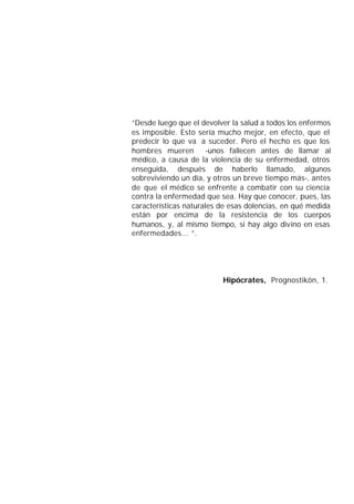 “Desde luego que el devolver la salud a todos los enfermos
es imposible. Esto sería mucho mejor, en efecto, que el
predecir lo que va a suceder. Pero el hecho es que los
hombres mueren         -unos fallecen antes de llamar al
médico, a causa de la violencia de su enfermedad, otros
enseguida, después de haberlo llamado, algunos
sobreviviendo un día, y otros un breve tiempo más-, antes
de que el médico se enfrente a combatir con su ciencia
contra la enfermedad que sea. Hay que conocer, pues, las
características naturales de esas dolencias, en qué medida
están por encima de la resistencia de los cuerpos
humanos, y, al mismo tiempo, si hay algo divino en esas
enfermedades... ”.




                          Hipócrates, Prognostikón, 1.
 