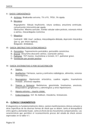 SHOCK


II.- SHOCK CARDIOGÉNICO:
     A.- Arritmias: Bradicardia extrema, TV ó FV, TPSV , FA rápida.
     B.- Mecánico:
           Regurgitante: Válvula insuficiente, rotura cardiaca, aneurisma ventricular,
           comunicación interventricular aguda.
           Obstructivo: Mixoma auricular, trombo valvular sobre prótesis, estenosis mitral
           o aórtica, miocardiopatía restrictiva.
     C.- Miopático:
           Contráctil: IAM, insuf. cardiaca, miocardiopatía dilatada, depresión miocárdica
           (por ej. por shock séptico).
           Relajación: Amiloidosis.
III.- SHOCK OBSTRUCTIVO EXTRACARDIACO:
     A.- Pericárdico: Taponamiento pericárdico, pericarditis constrictiva.
     B.- Arterial: Aneurisma disecante aórtico, coartación aórtica.
     C.- Pulmonar: TEP masivo, neumotórax a tensión, H.T. pulmonar grave.
     D.- Ventilación por presión positiva.


IV.- SHOCK DISTRIBUTIVO O POR SECUESTRACIÓN
     A.-    Séptico.
     B.-    Anafiláctico: Fármacos, sueros y contrastes radiológicos, alimentos, venenos
            himenópteros...
     C.-    Neurogénico: Hipotensión ortostática, cuadros vagales, traumatismo
            medular, anestesia raquídea.
     D.-    Tóxicos y fármacos: Barbitúricos, glutetimida, fenotiazinas, anestesia,
            bloqueadores ganglionares y adrenérgicos y otros hipotensores.
     E.-    Hipoxia extrema – muerte celular.
     F.-    Endocrinopatías: Enf. De Addison, mixedema, tirotoxicosis.


II.- CLÍNICA Y DIAGNÓSTICO.
El diagnóstico es fundamentalmente clínico, existen manifestaciones clínicas comunes y
otras específicas de las diversas formas de shock que se deben, tanto al desequilibrio
entre aporte y demanda tisular, como al efecto de los mecanismos compensatorios. Las
características que permiten el reconocimiento precoz del estado de shock vienen
expresadas en la tabla 4.1.


Página 50
 