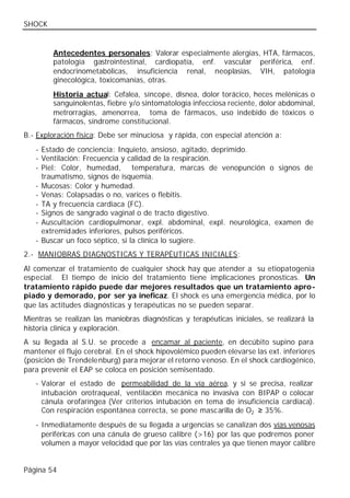 SHOCK


         Antecedentes personales: Valorar especialmente alergias, HTA, fármacos,
         patología gastrointestinal, cardiopatía, enf. vascular periférica, enf.
         endocrinometabólicas, insuficiencia renal, neoplasias, VIH, patología
         ginecológica, toxicomanías, otras.
         Historia actual: Cefalea, síncope, disnea, dolor torácico, heces melénicas o
         sanguinolentas, fiebre y/o sintomatología infecciosa reciente, dolor abdominal,
         metrorragias, amenorrea, toma de fármacos, uso indebido de tóxicos o
         fármacos, síndrome constitucional.
B.- Exploración física: Debe ser minuciosa y rápida, con especial atención a:
   - Estado de conciencia: Inquieto, ansioso, agitado, deprimido.
   - Ventilación: Frecuencia y calidad de la respiración.
   - Piel: Color, humedad, temperatura, marcas de venopunción o signos de
     traumatismo, signos de isquemia.
   - Mucosas: Color y humedad.
   - Venas: Colapsadas o no, varices o flebitis.
   - TA y frecuencia cardiaca (FC).
   - Signos de sangrado vaginal o de tracto digestivo.
   - Auscultación cardiopulmonar, expl. abdominal, expl. neurológica, examen de
     extremidades inferiores, pulsos periféricos.
   - Buscar un foco séptico, si la clínica lo sugiere.
2.- MANIOBRAS DIAGNOSTICAS Y TERAPÉUTICAS INICIALES:
Al comenzar el tratamiento de cualquier shock hay que atender a su etiopatogenia
especial. El tiempo de inicio del tratamiento tiene implicaciones pronosticas. Un
tratamiento rápido puede dar mejores resultados que un tratamiento apro-
piado y demorado, por ser ya ineficaz. El shock es una emergencia médica, por lo
que las actitudes diagnósticas y terapéuticas no se pueden separar.
Mientras se realizan las maniobras diagnósticas y terapéuticas iniciales, se realizará la
historia clínica y exploración.
A su llegada al S.U. se procede a encamar al paciente, en decúbito supino para
mantener el flujo cerebral. En el shock hipovolémico pueden elevarse las ext. inferiores
(posición de Trendelenburg) para mejorar el retorno venoso. En el shock cardiogénico,
para prevenir el EAP se coloca en posición semisentado.
   - Valorar el estado de permeabilidad de la vía aérea, y si se precisa, realizar
     intubación orotraqueal, ventilación mecánica no invasiva con BIPAP o colocar
     cánula orofaríngea (Ver criterios intubación en tema de insuficiencia cardiaca).
     Con respiración espontánea correcta, se pone mascarilla de O2 ≥ 35%.
   - Inmediatamente después de su llegada a urgencias se canalizan dos vías venosas
     periféricas con una cánula de grueso calibre (>16) por las que podremos poner
     volumen a mayor velocidad que por las vías centrales ya que tienen mayor calibre


Página 54
 