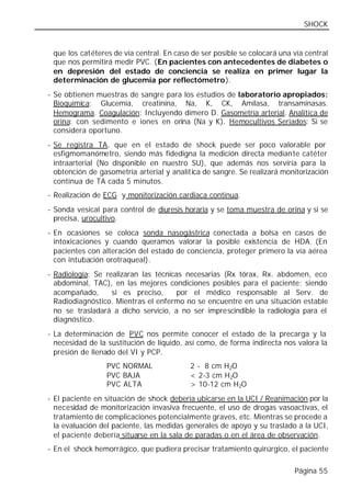 SHOCK


 que los catéteres de vía central. En caso de ser posible se colocará una vía central
 que nos permitirá medir PVC. (En pacientes con antecedentes de diabetes o
 en depresión del estado de conciencia se realiza en primer lugar la
 determinación de glucemia por reflectómetro).
- Se obtienen muestras de sangre para los estudios de laboratorio apropiados:
  Bioquímica: Glucemia, creatinina, Na, K, CK, Amilasa, transaminasas.
  Hemograma. Coagulación: Incluyendo dímero D. Gasometría arterial. Analítica de
  orina: con sedimento e iones en orina (Na y K). Hemocultivos Seriados: Si se
  considera oportuno.
- Se registra TA, que en el estado de shock puede ser poco valorable por
  esfigmomanómetro, siendo más fidedigna la medición directa mediante catéter
  intraarterial (No disponible en nuestro SU), que además nos serviría para la
  obtención de gasometría arterial y analítica de sangre. Se realizará monitorización
  continua de TA cada 5 minutos.
- Realización de ECG y monitorización cardiaca continua.
- Sonda vesical para control de diuresis horaria y se toma muestra de orina y si se
  precisa, urocultivo.
- En ocasiones se coloca sonda nasogástrica conectada a bolsa en casos de
  intoxicaciones y cuando queramos valorar la posible existencia de HDA. (En
  pacientes con alteración del estado de conciencia, proteger primero la vía aérea
  con intubación orotraqueal).
- Radiología: Se realizaran las técnicas necesarias (Rx tórax, Rx. abdomen, eco
  abdominal, TAC), en las mejores condiciones posibles para el paciente; siendo
  acompañado,      si es preciso,      por el médico responsable al Serv. de
  Radiodiagnóstico. Mientras el enfermo no se encuentre en una situación estable
  no se trasladará a dicho servicio, a no ser imprescindible la radiología para el
  diagnóstico.
- La determinación de PVC nos permite conocer el estado de la precarga y la
  necesidad de la sustitución de líquido, así como, de forma indirecta nos valora la
  presión de llenado del VI y PCP.
                 PVC NORMAL                2 - 8 cm H2O
                 PVC BAJA                  < 2-3 cm H2O
                 PVC ALTA                  > 10-12 cm H2O
- El paciente en situación de shock debería ubicarse en la UCI / Reanimación por la
  necesidad de monitorización invasiva frecuente, el uso de drogas vasoactivas, el
  tratamiento de complicaciones potencialmente graves, etc. Mientras se procede a
  la evaluación del paciente, las medidas generales de apoyo y su traslado a la UCI,
  el paciente debería situarse en la sala de paradas o en el área de observación.
- En el shock hemorrágico, que pudiera precisar tratamiento quirúrgico, el paciente

                                                                          Página 55
 