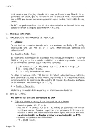 SHOCK


    será valorado por Cirugía y situado en el área de Reanimación. El resto de los
    pacientes con shock, que no respondan a la terapéutica inicial, serán asumidos
    por la UCI, por lo que habrá que comunicar con el médico responsable de esta
    unidad.
   - En UCI se podrán realizar otras técnicas de monitorización hemodinámica con
     catéter de Swan -Ganz para determinar PCP, GC, etc.


3.- MEDIDAS GENERALES:
A.- OXIGENACIÓN Y PARÁMETROS METABÓLICOS:
    I.- Oxigeno:
    Se administra a concentración adecuada para mantener una PaO 2 > 70 mmHg,
    asegurando una Sat. Art. de O 2 > 90%. (Monitorización continua con
    pulsioxímetro)
    II.- Equilibrio Ácido - Base:
    Se recomienda la corrección de la acidosis metabólica cuando el pH es < 7,15 y el
    CO 3H- < 10 y se ha descartado la posibilidad de acidosis respiratoria. Las dosis
    de bicarbonato se calculan según la fórmula siguiente:
            (CO 3H- NORMAL - CO 3H- MEDIDO) * 0,5 * KG DE PESO = mEq CO 3H-
            1 cc = 1 mEq CO 3H- 1 Molar.
            6 cc = 1 mEq Bicarbonato 1/6 Molar.
    Se utiliza normalmente CO 3H- 1M (Frascos de 250 ml), administrándose del 33% -
    50% del déficit calculado durante 30 min., repartiendo el resto según las nuevas
    determinaciones de gasometría. (Gasometría 30 minutos tras finalizar perfusión
    de Bicarbonato, hasta conseguir pH > 7,30).
    III.- Equilibrio Electrolítico:
    Vigilancia y corrección de la glucemia y las alteraciones en los iones.
B.- FLUIDOTERAPIA:
    No administrar si existe semiología de EAP
    I.- Objetivos básicos a conseguir con la reposición de volumen:
            - Diuresis superior 30 - 50 cc/h.
            - PVC de 7- 10 cmH2O; PCP de 8 - 12 mmHg en pacientes con función
              ventricular normal. Pueden requerirse unas presiones de llenado más
              elevadas si existe disfunción ventricular o si se aplica ventilación mecánica.
              La administración de fluidos precisaría monitorización de PVC.
            - Menores necesidades de vasopresores.
            - TA > 80/60 mmHg.


Página 56
 