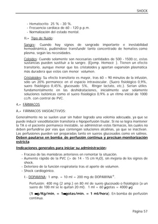 SHOCK


       - Hematocrito 25 % - 30 %.
       - Frecuencia cardiaca de 60 - 120 p.p.m.
       - Normalización del estado mental.
     II.- Tipo de fluido:
     Sangre: Cuando hay signos de sangrado importante e inestabilidad
     hemodinámica, pudiéndose transfundir tanto concentrado de hematíes como
     plasma, según las necesidades.
     Coloides: Cuando solamente son necesarias cantidades de 500 - 1500 cc, estas
     sustancias pueden sustituir a la sangre. (Ejemp. Hemocé®). Tienen un efecto
     transitorio, aunque menor que los cristaloides y aportan expansión plasmática
     más duradera que estos con menor volumen.
     Cristaloides: Su efecto transitorio es mayor, tras 60 – 90 minutos de la infusión,
     sólo un 20% permanece en el espacio intravascular. (Suero fisiológico 0,9%,
     suero fisiológico 0,45%, glucosado 5%, Ringer lactato, etc.). Serian útiles
     fundamentalmente en las deshidrataciones, inicialmente usar solamente
     soluciones isotónicas como el suero fisiológico 0,9% a un ritmo inicial de 1000
     cc/h. con control de PVC.
4.- FÁRMACOS
A.- FÁRMACOS VASOACTIVOS:
Generalmente no se suelen usar sin haber logrado una volemia adecuada, ya que se
puede inducir vasodilatación transitoria e hipoperfusión tisular. Si no se logra mantener
la TA o el paciente permanece inestable, se administran estos fármacos, los cuales no
deben perfundirse por vías que contengan soluciones alcalinas, ya que se inactivan.
Las perfusiones pueden ser preparadas tanto en sueros glucosados como en salinos.
Deben pautarse en bomba de perfusión continua y precisan monitorización
estricta.
Indicaciones generales para iniciar su administración:
   - Fracaso de las maniobras anteriores en remontar la situación.
   - Aumento rápido de la PVC (> de 14 - 15 cm H2O), sin mejoría de los signos de
     shock.
   - Deterioro de la función respiratoria tras el aporte de volumen.
   - Shock cardiogénico.
     I.- DOPAMINA: 1 amp. = 10 ml = 200 mg de DOPAMINA ®.
        Perfusión: 400 mg (2 amp.) en 80 ml de suero glucosado o fisiológico (a un
        suero de 100 ml se le quitan 20 ml). 1 ml = 60 µgotas = 4000 µg
        (1 µ g/Kg/min. = 1µ gotas/min. = 1 ml/hora). En bomba de perfusión
                          µ
        cont inua.


                                                                              Página 57
 