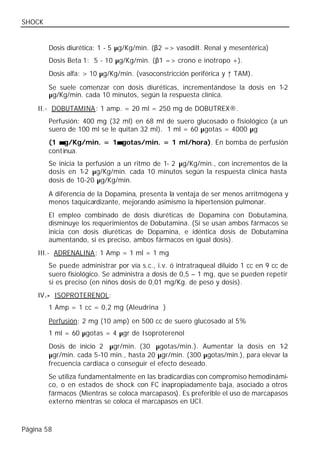 SHOCK


        Dosis diurética: 1 - 5 µg/Kg/min. (β2 => vasodilt. Renal y mesentérica)
        Dosis Beta 1: 5 - 10 µg/Kg/min. (β1 => crono e inotropo +).
        Dosis alfa: > 10 µg/Kg/min. (vasoconstricción periférica y ↑ TAM).

        Se suele comenzar con dosis diuréticas, incrementándose la dosis en 1-2
        µg/Kg/min. cada 10 minutos, según la respuesta clínica.

    II.- DOBUTAMINA: 1 amp. = 20 ml = 250 mg de DOBUTREX®.
        Perfusión: 400 mg (32 ml) en 68 ml de suero glucosado o fisiológico (a un
        suero de 100 ml se le quitan 32 ml). 1 ml = 60 µgotas = 4000 µg
        (1 µ g/Kg/min. = 1µ gotas/min. = 1 ml/hora). En bomba de perfusión
                          µ
        cont inua.
        Se inicia la perfusión a un ritmo de 1- 2 µg/Kg/min., con incrementos de la
        dosis en 1-2 µg/Kg/min. cada 10 minutos según la respuesta clínica hasta
        dosis de 10-20 µg/Kg/min.

        A diferencia de la Dopamina, presenta la ventaja de ser menos arritmógena y
        menos taquicardizante, mejorando asimismo la hipertensión pulmonar.
        El empleo combinado de dosis diuréticas de Dopamina con Dobutamina,
        disminuye los requerimientos de Dobutamina. (Si se usan ambos fármacos se
        inicia con dosis diuréticas de Dopamina, e idéntica dosis de Dobutamina
        aumentando, si es preciso, ambos fármacos en igual dosis).
    III.- ADRENALINA: 1 Amp = 1 ml = 1 mg
        Se puede administrar por vía s.c., i.v. ó intratraqueal diluido 1 cc en 9 cc de
        suero fisiológico. Se administra a dosis de 0,5 – 1 mg, que se pueden repetir
        si es preciso (en niños dosis de 0,01 mg/Kg. de peso y dosis).
    IV.- ISOPROTERENOL:
        1 Amp = 1 cc = 0,2 mg (Aleudrina®)

        Perfusión: 2 mg (10 amp) en 500 cc de suero glucosado al 5%
        1 ml = 60 µgotas = 4 µgr de Isoproterenol
        Dosis de inicio 2 µgr/min. (30 µgotas/min.). Aumentar la dosis en 1       -2
        µgr/min. cada 5-10 min., hasta 20 µgr/min. (300 µgotas/min.), para elevar la
        frecuencia cardiaca o conseguir el efecto deseado.
        Se utiliza fundamentalmente en las bradicardias con compromiso hemodinámi-
        co, o en estados de shock con FC inapropiadamente baja, asociado a otros
        fármacos (Mientras se coloca marcapasos). Es preferible el uso de marcapasos
        externo mientras se coloca el marcapasos en UCI.



Página 58
 