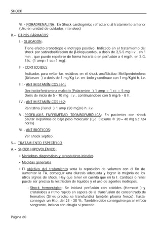 SHOCK


    VI.- NORADRENALINA: En Shock cardiogénico refractario al tratamiento anterior
    (Uso en unidad de cuidados intensivos)
B.- OTROS FÁRMACOS:
    I.- GLUCAGÓN:
         Tiene efecto cronotropo e inotropo positivo. Indicado en el tratamiento del
         shock por sobredosificación de β-bloqueantes, a dosis de 2,5-5 mg i.v., en 1
         min., que puede repetirse de forma horaria o en perfusión a 4 mg/h. en S.G.
         5%. (1 amp=1 cc=1 mg).
    II.- CORTICOIDES:
         Indicados para evitar las recidivas en el shock anafiláctico: Metilprednisolona
         (Urbason®) a dosis de 1 mg/Kg i.v. en bolo y continuar con 1 mg/Kg/6 h. i.v.
    III.- ANTIHISTAMÍNICOS H-1:
         Dextroclorfeniramina maleato (Polaramine®) 1 amp = 1 cc = 5 mg
         Dosis de inicio de 5 - 10 mg i.v., continuándose con 5 mg/6 - 8 h.
    IV.- ANTIHISTAMÍNICOS H-2:
         Ranitidina (Toriol®) 1 amp (50 mg)/6 h. i.v.
    V.- PROFILAXIS ENFERMEDAD TROMBOEMBÓLICA: En pacientes con shock
        pautar Heparinas de bajo peso molecular (Eje. Clexane ® 20 – 40 mg s.c./24
        horas)
    VI.- ANTIBIÓTICOS:
         Ver shock séptico.
5.- TRATAMIENTO ESPECÍFICO
A.- SHOCK HIPOVOLÉMICO:
    • Maniobras diagnósticas y terapéuticas iniciales.

    • Medidas generales.

    • El objetivo del tratamiento sería la reposición de volumen con el fin de
        aumentar la TA, conseguir una diuresis adecuada y lograr la mejoría de los
        otros signos de shock. Hay que tener en cuenta que en la I. Cardiaca o renal
        puede ser precisa la restricción de líquidos y el uso de agentes inotropos.
            - Shock hemorrágico: Se iniciará perfusión con coloides (Hemocé®) y
              cristaloides a ritmo rápido en espera de la transfusión de concentrado de
              hematíes (Si es preciso se transfundirá también plasma fresco), hasta
              conseguir un Hto. del 23 - 30 %. También debe conseguirse parar el foco
              sangrante, incluso con cirugía sí procede.


Página 60
 