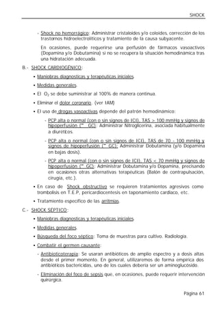 SHOCK


     - Shock no hemorrágico: Administrar cristaloides y/o coloides, corrección de los
       trastornos hidroelectrolíticos y tratamiento de la causa subyacente.
       En ocasiones, puede requerirse una perfusión de fármacos vasoactivos
       (Dopamina y/o Dobutamina) si no se recupera la situación hemodinámica tras
       una hidratación adecuada.
B.- SHOCK CARDIOGÉNICO:
    • Maniobras diagnosticas y terapéuticas iniciales.

    • Medidas generales.

    • El O2 se debe suministrar al 100% de manera continua.

    • Eliminar el dolor coronario. (ver IAM)

    • El uso de drogas vasoactivas depende del patrón hemodinámico:

         - PCP alta o normal (con o sin signos de ICI), TAS > 100 mmHg y signos de
                          ↓
           hipoperfusión (↓ GC): Administrar Nitroglicerina, asociada habitualmente
           a diurétic os.
         - PCP alta o normal (con o sin signos de ICI), TAS de 70 - 100 mmHg y
                                    ↓
           signos de hipoperfusión (↓ GC): Administrar Dobutamina (y/o Dopamina
           en bajas dosis).
         - PCP alta o normal (con o sin signos de ICI), TAS < 70 mmHg y signos de
                           ↓
           hipoperfusión (↓ GC): Administrar Dobutamina y/o Dopamina, precisando
           en ocasiones otras alternativas terapéuticas (Balón de contrapulsación,
           cirugía, etc.).
    • En caso de Shock obstructivo se requieren tratamientos agresivos como
     trombolisis en T.E.P, pericardiocentesis en taponamiento cardiaco, etc.
    • Tratamiento específico de las arritmias.

C.- SHOCK SÉPTICO:
    • Maniobras diagnosticas y terapéuticas iniciales.

    • Medidas generales.

    • Búsqueda del foco séptico: Toma de muestras para cultivo. Radiología.

    • Combatir el germen causante:

     - Antibioticoterapia: Se usaran antibióticos de amplio espectro y a dosis altas
       desde el primer momento. En general, utilizaremos de forma empírica dos
       antibióticos bactericidas, uno de los cuales debería ser un aminoglucósido.
     - Eliminación del foco de sepsis que, en ocasiones, puede requerir intervención
       quirúrgica.

                                                                           Página 61
 