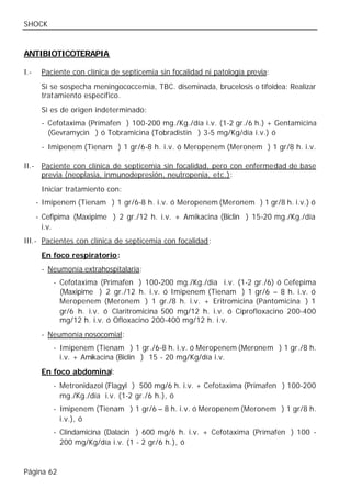 SHOCK


ANTIBIOTICOTERAPIA

I.-    Paciente con clínica de septicemia sin focalidad ni patología previa:
       Si se sospecha meningococcemia, TBC. diseminada, brucelosis o tifoidea: Realizar
       tratamiento específico.
       Si es de origen indeterminado:
       - Cefotaxima (Primafen®) 100-200 mg./Kg./día i.v. (1-2 gr./6 h.) + Gentamicina
         (Gevramycin®) ó Tobramicina (Tobradistin®) 3-5 mg/Kg/día i.v.) ó
       - Imipenem (Tienam®) 1 gr/6-8 h. i.v. ó Meropenem (Meronem®) 1 gr/8 h. i.v.

II.- Paciente con clínica de septicemia sin focalidad, pero con enfermedad de base
     previa (neoplasia, inmunodepresión, neutropenia, etc.):
       Iniciar tratamiento con:
      - Imipenem (Tienam®) 1 gr/6-8 h. i.v. ó Meropenem (Meronem®) 1 gr/8 h. i.v.) ó
      - Cefipima (Maxipime®) 2 gr./12 h. i.v. + Amikacina (Biclin®) 15-20 mg./Kg./día
        i.v.
III.- Pacientes con clínica de septicemia con focalidad:
       En foco respiratorio:
       - Neumonía extrahospitalaria:
          - Cefotaxima (Primafen®) 100-200 mg./Kg./día i.v. (1-2 gr./6) ó Cefepima
            (Maxipime®) 2 gr./12 h. i.v. ó Imipenem (Tienam®) 1 gr/6 – 8 h. i.v. ó
            Meropenem (Meronem®) 1 gr./8 h. i.v. + Eritromicina (Pantomicina®) 1
            gr/6 h. i.v. ó Claritromicina 500 mg/12 h. i.v. ó Ciprofloxacino 200-400
            mg/12 h. i.v. ó Ofloxacino 200-400 mg/12 h. i.v.
       - Neumonía nosocomial:
          - Imipenem (Tienam®) 1 gr./6-8 h. i.v. ó Meropenem (Meronem®) 1 gr./8 h.
            i.v. + Amikacina (Biclin®) 15 - 20 mg/Kg/día i.v.
       En foco abdominal:
          - Metronidazol (Flagyl®) 500 mg/6 h. i.v. + Cefotaxima (Primafen®) 100-200
            mg./Kg./día i.v. (1-2 gr./6 h.), ó
          - Imipenem (Tienam®) 1 gr/6 – 8 h. i.v. ó Meropenem (Meronem®) 1 gr/8 h.
            i.v.), ó
          - Clindamicina (Dalacin®) 600 mg/6 h. i.v. + Cefotaxima (Primafen®) 100 -
            200 mg/Kg/día i.v. (1 - 2 gr/6 h.), ó


Página 62
 