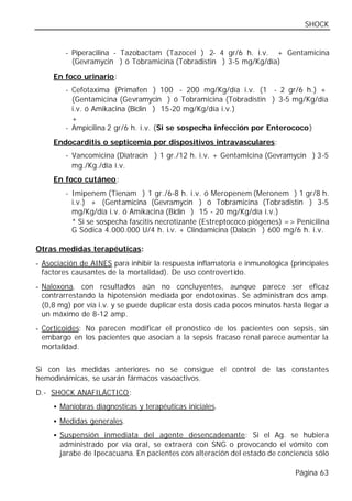 SHOCK


        - Piperacilina - Tazobactam (Tazocel®) 2- 4 gr/6 h. i.v. + Gentamicina
          (Gevramycin®) ó Tobramicina (Tobradistin®) 3-5 mg/Kg/día)

     En foco urinario:
        - Cefotaxima (Primafen®) 100 - 200 mg/Kg/día i.v. (1 - 2 gr/6 h.) +
          (Gentamicina (Gevramycin®) ó Tobramicina (Tobradistin®) 3-5 mg/Kg/día
          i.v. ó Amikacina (Biclin®) 15-20 mg/Kg/día i.v.)
          +
        - Ampicilina 2 gr/6 h. i.v. (Si se sospecha infección por Enterococo)
     Endocarditis o septicemia por dispositivos intravasculares:
        - Vancomicina (Diatracin®) 1 gr./12 h. i.v. + Gentamicina (Gevramycin®) 3-5
          mg./Kg./día i.v.
     En foco cutáneo:
        - Imipenem (Tienam®) 1 gr./6-8 h. i.v. ó Meropenem (Meronem®) 1 gr/8 h.
          i.v.) + (Gentamicina (Gevramycin®) ó Tobramicina (Tobradistin®) 3-5
          mg/Kg/día i.v. ó Amikacina (Biclin®) 15 - 20 mg/Kg/día i.v.)
          * Si se sospecha fascitis necrotizante (Estreptococo piógenes) => Penicilina
          G Sódica 4.000.000 U/4 h. i.v. + Clindamicina (Dalacin®) 600 mg/6 h. i.v.

Otras medidas terapéuticas:
- Asociación de AINES para inhibir la respuesta inflamatoria e inmunológica (principales
  factores causantes de la mortalidad). De uso controvertido.
- Naloxona, con resultados aún no concluyentes, aunque parece ser eficaz
  contrarrestando la hipotensión mediada por endotoxinas. Se administran dos amp.
  (0,8 mg) por vía i.v. y se puede duplicar esta dosis cada pocos minutos hasta llegar a
  un máximo de 8-12 amp.
- Corticoides: No parecen modificar el pronóstico de los pacientes con sepsis, sin
  embargo en los pacientes que asocian a la sepsis fracaso renal parece aumentar la
  mortalidad.


Si con las medidas anteriores no se consigue el control de las constantes
hemodinámicas, se usarán fármacos vasoactivos.
D.- SHOCK ANAFILÁCTICO:
     • Maniobras diagnosticas y terapéuticas iniciales.

     • Medidas generales.

     • Suspensión inmediata del agente desencadenante: Si el Ag. se hubiera
       administrado por vía oral, se extraerá con SNG o provocando el vómito con
       jarabe de Ipecacuana. En pacientes con alteración del estado de conciencia sólo

                                                                              Página 63
 