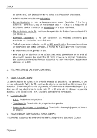 SHOCK


        se pondrá SNG con protección de vía aérea tras intubación orotraqueal.
     • Administración inmediata de Adrenalina.

     • Beta-estimulantes en caso de broncoespasmo severo (Ventolín® 0,5 – 2 cc y
        Atrovent ® 500 mcg (2 cc) en nebulizador cada 4 – 6 h.); si la respuesta es
        incompleta valorar la infusión de Aminofilina i.v. a dosis habituales.
     • Mantenimiento de la TA: mediante la reposición de fluidos (Suero salino 0,9%
        y/o coloides).
     • Fármacos vasoactivos si no son suficientes las medidas anteriores para
        mantener las constantes hemodinámicas.
     • Todos los pacientes deberían recibir anti-H1 y corticoides. Se aconseja mantener
        el tratamiento con estos fármacos, al menos 48 h. para prevenir recurrencias.
     • El empleo de anti-H2 puede ser útil.

     • Una vez que el paciente se ha estabilizado, debe permanecer en el área de
        observación durante las siguientes 12 horas previas a su ingreso hospitalario.
        Los pacientes que tras las medidas específica, no sean controlados, deberían ser
        ubicados en la UCI.


6.- TRATAMIENTO DE LAS COMPLICACIONES


A.- INSUFICIENCIA RENAL:
La administración de fluidos es el principal método de prevenirla. No obstante, si una
vez normalizada la PVC y la TA, continua la oliguria se administrará Dopamina a dosis
diuréticas. Si con ello persiste la oligoanuria, se administrará furosemida (Seguril®) a
dosis de 40 mg, duplicando la dosis cada 15 – 20 min. de no obtener respuesta
diurética. Si se establece la I.R.A. se podría considerar la hemodiálisis.
B.- COAGULOPATÍA :
     - C.I.D.: Tratamiento específico.
     - Trombopenia: Transfusión de plaquetas si es preciso.
     - Consumo de factores protrombínicos: Transfusión de complejo protrombínico si
       es preciso.
C.- INSUFICIENCIA RESPIRATORIA AGUDA (SDRA):
Tratamiento específico del síndrome de distress respiratorio del adulto (SDRA).




Página 64
 