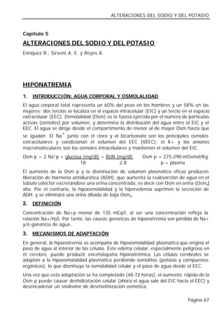 ALTERACIONES DEL SODIO Y DEL POTASIO


Capítulo 5

ALTERACIONES DEL SODIO Y DEL POTASIO
Enríquez R., Sirvent A. E. y Reyes A.




HIPONATREMIA
1.   INTRODUCCIÓN: AGUA CORPORAL Y OSMOLALIDAD
El agua corporal total representa un 60% del peso en los hombres y un 58% en las
mujeres; dos tercios se localiza en el espacio intracelular (EIC) y un tercio en el espacio
extracelular (EEC). Osmolalidad (Osm) es la fuerza ejercida por el número de partículas
activas (osmoles) por volumen, y determina la distribución del agua entre el EIC y el
EEC. El agua se dirige desde el compartimento de menor al de mayor Osm hasta que
                  +
se igualan. El Na junto con el cloro y el bicarbonato son los principales osmoles
extracelulares y condicionan el volumen del EEC (VEEC); el K+ y los aniones
macromoleculares son los osmoles intracelulares y mantienen el volumen del EIC.
Osm p = 2 Na+p + glucosa (mg/dl) + BUN (mg/dl)            Osm p = 275-290 mOsmol/Kg.
                        18              2.8                      p = plasma
El aumento de la Osm p y la disminución de volumen plasmático eficaz producen
liberación de hormona antidiurética (ADH), que aumenta la reabsorción de agua en el
túbulo colector excretándose una orina concentrada, es decir con Osm en orina (Osmo)
alta. Por el contrario, la hipoosmolalidad y la hipervolemia suprimen la secreción de
ADH, y se eliminará una orina diluida de baja Osmo.
2.   DEFINICIÓN
Concentración de Na+p menor de 135 mEq/l, al ser una concentración refleja la
relación Na+/H20. Por tanto, las causas genéricas de hiponatremia son pérdida de Na+
y/o ganancia de agua.
3.   MECANISMOS DE ADAPTACIÓN
En general, la hiponatremia se acompaña de hipoosmolalidad plasmática que origina el
paso de agua al interior de las células. Este edema celular, especialmente peligroso en
el cerebro, puede producir encefalopatía hiponatrémica. Las células cerebrales se
adaptan a la hipoosmolalidad plasmática perdiendo osmolitos (potasio y compuestos
orgánicos), lo que disminuye la osmolalidad celular y el paso de agua desde el EEC.
Una vez que esta adaptación se ha completado (48-72 horas), el aumento rápido de la
Osm p puede causar deshidratación celular (ahora el agua sale del EIC hacia el EEC) y
desencadenar un síndrome de desmielinización osmótica.

                                                                                Página 67
 