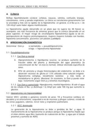 ALTERACIONES DEL SODIO Y DEL POTASIO


4.   CLÍNICA
Refleja hiperhidratación cerebral: cefaleas, náuseas, vómitos, confusión, letargia,
convulsiones, coma y parada respiratoria. La clínica se correlaciona groseramente con
la severidad y más con la rapidez de la hiponatremia; en general, si el Na+p es < de
120 mEq/l suele haber alguna manifestación.
La hiponatremia aguda (desarrollo en un plazo que no supera las 48 horas) se
acompaña, con más frecuencia de síntomas graves que la crónica (desarrollo en un
plazo superior). El mayor riesgo de encefalopatía hiponatrémica aguda se da en:
postoperatorio de mujeres premenopáusicas, mujeres mayores tratadas con tiacidas,
hipoxemia concomitante, pacientes con psicosis y polidipsia.
5.   APROXIMACIÓN DIAGNÓSTICA
Determinar Osm p:       si normal/alta → pseudohiponatremia.
                        si baja → hiponatremia hipoosmolal.
5.1. Pseudohiponatremia
     5.1.1. Con Osm p normal
        A.   Hiperproteinemia o hiperlipemia severas: se produce aumento de la
             fracción sólida del plasma y disminución del agua plasmática (la
             concentración de Na+ en ésta es normal). Utilizar electrodo específico de
             iones.
        B.   RTU de próstata y cirugía histeroscópica del endometrio: se debe a la
             absorción excesiva de glicina al 1.5% utilizada como solución irrigante.
             Hiponatremia compleja, inicialmente isotónica          y más tarde, al
             metabolizarse la glicina, dilucional. En ocasiones, la Osm p puede estar
             baja; tratamiento según Osm p y síntomas neurológicos.
     5.1.2. Con Osm p aumentada: Hiperglucemia, manitol hipertónico. Al salir el agua
     de las células el Na+ p disminuye 1.6 mEq/l por cada 100 mg que aumenta la
     glucosa.
5.2. Hiponatremia con hipoosmolalidad
Valorar VEEC: pérdida o ganancia reciente de peso, TA y frecuencia cardiaca en
decúbito y en ortostatismo, sequedad o no de mucosas y pliegue cutáneo, estado de
las venas yugulares, edemas, tercer tono y crepitantes pulmonares.
     5.2.1. VEEC disminuido
     La generación de la hiponatremia se debe a pérdidas de Na+ y agua. El
     mantenimiento de la hiponatremia se produce porque la hipovolemia impide que
     el riñón elimine agua libre (aumento de reabsorción de Na+ y agua por el túbulo
     proximal y aumento de ADH).



Página 68
 