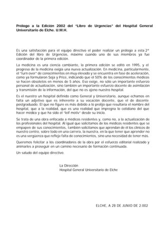 Prólogo a la Edición 2002 del “Libro de Urgencias” del Hospital General
Universitario de Elche. U.M.H.




Es una satisfacción para el equipo directivo el poder realizar un prólogo a esta 2ª
Edición del libro de Urgencias, máxime cuando uno de sus miembros ya fue
coordinador de la primera edición.
La medicina es una ciencia cambiante, la primera edición se editó en 1995, y el
progreso de la medicina exigía una nueva actualización. En medicina, particularmente,
el “turn over” de conocimientos en muy elevado y se encuentra en fase de aceleración,
como ya formularon Soja y Price, indicando que el 50% de los conocimientos médicos
se hacen obsoletos en menos de 5 años. Eso exige, no sólo un importante esfuerzo
personal de actualización, sino también un importante esfuerzo docente de asimilación
y transmisión de la información, del que no es ajeno nuestro hospital.
Es el nuestro un hospital definido como General y Universitario, aunque echamos en
falta un adjetivo que es inherente a su vocación docente, que el de docente
postgraduado. El que no figure es más debido a lo prolijo que resultaría el nombre del
hospital, que a la realidad, que es una realidad que impregna lo cotidiano del que
hacer médico y que ha sido el “leif motiv” desde su inicio.
Se trata de una obra enfocada a médicos residentes y, como no, a la actualización de
los profesionales del hospital. Al igual que solicitamos de los médicos residentes que se
empapen de sus conocimientos, t ambién solicitamos que aprendan de él los clínicos de
nuestro centro, sobre todo en una carrera, la nuestra, en la que tener que aprender no
es una vergüenza que refleje falta de conocimientos, sino una necesidad de tener más.
Queremos felicitar a los coordinadores de la obra por el esfuerzo editorial realizado y
animarles a proseguir en un camino necesario de formación continuada.
Un saludo del equipo directivo.


                            La Dirección
                            Hospital General Universitario de Elche




                                                     ELCHE, A 28 DE JUNIO DE 2.002
 
