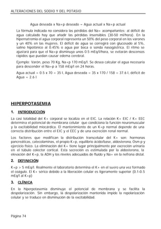 ALTERACIONES DEL SODIO Y DEL POTASIO


             Agua deseada x Na+p deseado = Agua actual x Na+p actual
     La fórmula indicada no considera las pérdidas del Na+ acompañantes; al déficit de
     agua calculado hay que añadir las pérdidas insensibles (30-50 ml/hora). En la
     hipernatremia el agua corporal representa un 50% del peso corporal en los varones
     y un 40% en las mujeres. El déficit de agua se corregirá con glucosado al 5%,
     salino hipotónico al 0.45% o agua por boca o sonda nasogástrica. El ritmo se
     ajustará para que el Na+p disminuya unos 0.5 mEq/l/hora, se evitarán descensos
     rápidos que puedan causar edema cerebral.
     Ejemplo: Varón, peso 70 Kg, Na+p 170 mEq/l. Se desea calcular el agua necesaria
     para descender el Na+p a 158 mEq/l en 24 horas.
     Agua actual = 0.5 x 70 = 35 l, Agua deseada = 35 x 170 / 158 = 37.6 l, déficit de
     Agua = 2.6 l




HIPERPOTASEMIA
1.   INTRODUCCIÓN
La casi totalidad del K+ corporal se localiza en el EIC. La relación K+ EIC / K+ EEC
determina el potencial de membrana celular que condiciona la función neuromuscular
y la excitabilidad miocárdica. El mantenimiento de un K+p normal depende de una
correcta distribución entre el EIC y el EEC y de una excreción renal normal.
Los factores que modifican la distribución transcelular del K+ son: hormonas
pancreáticas, catecolaminas, el propio K+p, equilibrio ácido/base, aldosterona, Osm p y
ejercicio físico. La eliminación del K+ tiene lugar principalmente por excreción urinaria
en el túbulo colector cortical. Esta secreción es estimulada por la aldosterona, la
elevación del K+p, la ADH y los niveles adecuados de fluido y Na+ en la nefrona distal.
2.   DEFINICIÓN
K+p > 5 mEq/l. Realmente el laboratorio determina el K+ en el suero una vez formado
el coágulo. El K+ sérico debido a la liberación celular es ligeramente superior (0.1-0.5
mEq/l al K+p)
3.   CLÍNICA
En la hiperpotasemia disminuye el potencial de membrana y se facilita la
despolarización. Sin embargo, la despolarización mantenida impide la repolarización
celular y se traduce en disminución de la excitabilidad.




Página 74
 