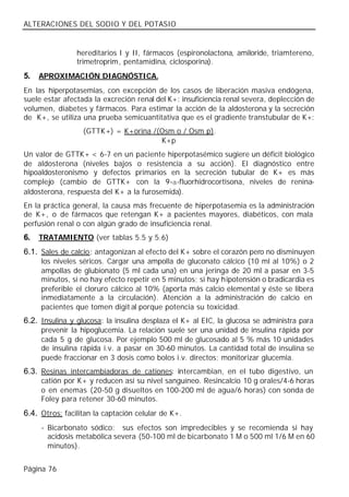 ALTERACIONES DEL SODIO Y DEL POTASIO


                hereditarios I y II, fármacos (espironolactona, amiloride, triamtereno,
                trimetroprim, pentamidina, ciclosporina).
5.   APROXIMACIÓN DIAGNÓSTICA.
En las hiperpotasemias, con excepción de los casos de liberación masiva endógena,
suele estar afectada la excreción renal del K+: insuficiencia renal severa, deplección de
volumen, diabetes y fármacos. Para estimar la acción de la aldosterona y la secreción
de K+, se utiliza una prueba semicuantitativa que es el gradiente transtubular de K+:
                  (GTTK+) = K+orina /(Osm o / Osm p).
                                      K+p
Un valor de GTTK+ < 6-7 en un paciente hiperpotasémico sugiere un déficit biológico
de aldosterona (niveles bajos o resistencia a su acción). El diagnóstico entre
hipoaldosteronismo y defectos primarios en la secreción tubular de K+ es más
complejo (cambio de GTTK+ con la 9-a-fluorhidrocortisona, niveles de renina-
aldosterona, respuesta del K+ a la furosemida).
En la práctica general, la causa más frecuente de hiperpotasemia es la administración
de K+, o de fármacos que retengan K+ a pacientes mayores, diabéticos, con mala
perfusión renal o con algún grado de insuficiencia renal.
6.   TRATAMIENTO (ver tablas 5.5 y 5.6)
6.1. Sales de calcio: antagonizan al efecto del K+ sobre el corazón pero no disminuyen
     los niveles séricos. Cargar una ampolla de gluconato cálcico (10 ml al 10%) o 2
     ampollas de glubionato (5 ml cada una) en una jeringa de 20 ml a pasar en 3-5
     minutos, si no hay efecto repetir en 5 minutos; si hay hipotensión o bradicardia es
     preferible el cloruro cálcico al 10% (aporta más calcio elemental y éste se libera
     inmediatamente a la circulación). Atención a la administración de calcio en
     pacientes que tomen digit al porque potencia su toxicidad.
6.2. Insulina y glucosa: la insulina desplaza el K+ al EIC, la glucosa se administra para
     prevenir la hipoglucemia. La relación suele ser una unidad de insulina rápida por
     cada 5 g de glucosa. Por ejemplo 500 ml de glucosado al 5 % más 10 unidades
     de insulina rápida i.v. a pasar en 30-60 minutos. La cantidad total de insulina se
     puede fraccionar en 3 dosis como bolos i.v. directos; monitorizar glucemia.
6.3. Resinas intercambiadoras de cationes: intercambian, en el tubo digestivo, un
     catión por K+ y reducen así su nivel sanguíneo. Resincalcio 10 g orales/4-6 horas
     o en enemas (20-50 g disueltos en 100-200 ml de agua/6 horas) con sonda de
     Foley para retener 30-60 minutos.
6.4. Otros: facilitan la captación celular de K+.
     - Bicarbonato sódico: sus efectos son impredecibles y se recomienda si hay
       acidosis metabólica severa (50-100 ml de bicarbonato 1 M o 500 ml 1/6 M en 60
       minutos).


Página 76
 