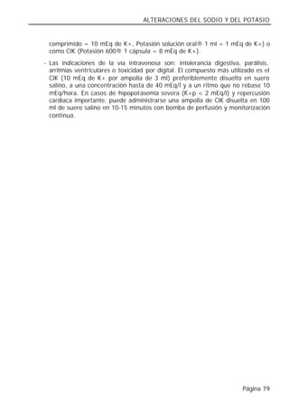 ALTERACIONES DEL SODIO Y DEL POTASIO


 comprimido = 10 mEq de K+, Potasión solución oral® 1 ml = 1 mEq de K+) o
 como ClK (Potasión 600® 1 cápsula = 8 mEq de K+).
- Las indicaciones de la vía intravenosa son: intolerancia digestiva, parálisis,
  arritmias ventriculares o toxicidad por digital. El compuesto más utilizado es el
  ClK (10 mEq de K+ por ampolla de 3 ml) preferiblemente disuelto en suero
  salino, a una concentración hasta de 40 mEq/l y a un ritmo que no rebase 10
  mEq/hora. En casos de hipopotasemia severa (K+p < 2 mEq/l) y repercusión
  cardiaca importante, puede administrarse una ampolla de ClK disuelta en 100
  ml de suero salino en 10-15 minutos con bomba de perfusión y monitorización
  continua.




                                                                        Página 79
 