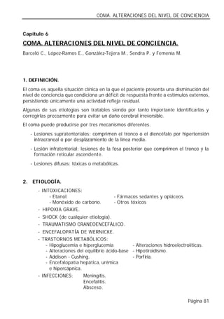 COMA. ALTERACIONES DEL NIVEL DE CONCIENCIA


Capítulo 6

COMA. ALTERACIONES DEL NIVEL DE CONCIENCIA.
Barceló C., López-Ramos E., González-Tejera M., Sendra P. y Femenía M.




1. DEFINICIÓN.
El coma es aquella situación clínica en la que el paciente presenta una disminución del
nivel de conciencia que condiciona un déficit de respuesta frente a estímulos externos,
persistiendo únicamente una actividad refleja residual.
Algunas de sus etiologías son tratables siendo por tanto importante identificarlas y
corregirlas precozmente para evitar un daño cerebral irreversible.
El coma puede producirse por tres mecanismos diferentes.
     - Lesiones supratentoriales: comprimen el tronco o el diencéfalo por hipertensión
       intracraneal o por desplazamiento de la línea media.
     - Lesión infratentorial: lesiones de la fosa posterior que comprimen el tronco y la
       formación reticular ascendente.
     - Lesiones difusas: tóxicas o metabólicas.


2.   ETIOLOGÍA.
        - INTOXICACIONES:
             - Etanol.                      - Fármacos sedantes y opiáceos.
             - Monóxido de carbono.         - Otros tóxicos
        - HIPOXIA GRAVE.
        - SHOCK (de cualquier etiología).
        - TRAUMATISMO CRANEOENCEFÁLICO.
        - ENCEFALOPATÍA DE WERNICKE.
        - TRASTORNOS METABÓLICOS:
            - Hipoglucemia e hiperglucemia           - Alteraciones hidroelectrolíticas.
            - Alteraciones del equilibrio ácido-base - Hipotiroidismo.
            - Addison - Cushing.                     - Porfiria.
            - Encefalopatía hepática, urémica
              e hipercápnica.
        - INFECCIONES:        Meningitis.
                              Encefalitis.
                              Absceso.

                                                                                Página 81
 