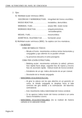 COMA. ALTERACIONES DEL NIVEL DE CONCIENCIA


        2. Ojos:
            A) Motilidad ocular intrínseca (MOI):
               ISOCÓRICAS Y NORMOREACTIVAS . integridad del tronco encefálico.
               MIOSIS REACTIVA........................ metabólico, diencefálico.
               MIDRIASIS, FIJAS......................... anoxia SNC, lesión tectal.
               MIDRIASIS REACTIVA ................... simpaticomiméticos,
                                                       benzodiacepinas.
               MEDIAS, FIJAS............................. mesencefálico.
               ASIMÉTRICA, DILATADA FIJA ........ herniación uncal.
            B) Motilidad ocular extrínseca (MOE): Se explora con tres maniobras:
                   •   EN REPOSO:
                        COMA METABÓLICO TÓXICO:
                           •   Mirada al frente, movimientos erráticos lentos horizontales y
                               conjugados y que además no se pueden simular.
                           •   Su presencia descarta el coma psicógeno.
                        COMA POR LESIÓN ESTRUCTURAL:
                           •   Bobbing ocular: movimientos verticales (a saltos): primera
                               fase rápida hacia abajo, segunda fase de reposo y tercera
                               fase de ascensión rápida. Indican lesión de tronco cerebral.
                           •   Estrabismo de un ojo: indica afectación de un par craneal.
                           •   Desviación de la mirada conjugada.
                   •   MANIOBRAS OCULOENCEFÁLICAS:
                           •   Al girar la cabeza con los ojos abiertos en un paciente en
                               coma, la mirada conjugada se desplaza hacia el lado
                               contrario del giro debido a la estimulación del laberinto
                               contralateral.
                           •   Este movimiento indica indemnidad del tronco cerebral.
                           •   Si no aparece indica lesión del tronco cerebral o un coma
                               tóxico-metabólico severo.
                   •   MANIOBRAS OCULOVESTIBULARES (no se realizan de manera
                       rutinaria en la valoración inicial).




Página 84
 