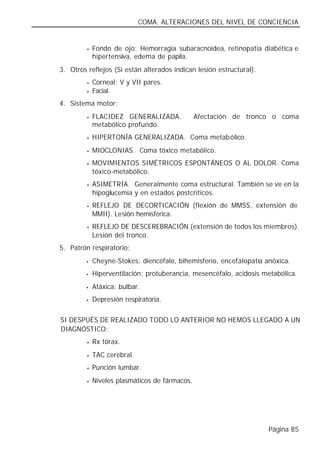COMA. ALTERACIONES DEL NIVEL DE CONCIENCIA


          •   Fondo de ojo: Hemorragia subaracnoidea, retinopatía diabética e
              hipertensiva, edema de papila.
 3. Otros reflejos (Si están alterados indican lesión estructural).
          •   Corneal: V y VII pares.
          •   Facial.
 4. Sistema motor:
          •   FLACIDEZ GENERALIZADA.             Afectación de tronco o coma
              metabólico profundo.
          •   HIPERTONÍA GENERALIZADA. Coma metabólico.
          •   MIOCLONIAS. Coma tóxico metabólico.
          •   MOVIMIENTOS SIMÉTRICOS ESPONTÁNEOS O AL DOLOR. Coma
              tóxico-metabólico.
          •   ASIMETRÍA. Generalmente coma estructural. También se ve en la
              hipoglucemia y en estados postcríticos.
          •   REFLEJO DE DECORTICACIÓN (flexión de MMSS, extensión de
              MMII). Lesión hemisférica.
          •   REFLEJO DE DESCEREBRACIÓN (extensión de todos los miembros).
              Lesión del tronco.
 5. Patrón respiratorio:
          •   Cheyne-Stokes: diencéfalo, bihemisferio, encefalopatía anóxica.
          •   Hiperventilación: protuberancia, mesencéfalo, acidosis metabólica.
          •   Atáxica: bulbar.
          •   Depresión respiratoria.


∗ SI DESPUÉS DE REALIZADO TODO LO ANTERIOR NO HEMOS LLEGADO A UN
  DIAGNÓSTICO:
          •   Rx tórax.
          •   TAC cerebral.
          •   Punción lumbar.
          •   Niveles plasmáticos de fármacos.




                                                                      Página 85
 