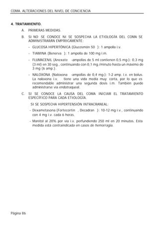 COMA. ALTERACIONES DEL NIVEL DE CONCIENCIA


4. TRATAMIENTO.
      A.    PRIMERAS MEDIDAS.
      B.    SI NO SE CONOCE NI SE SOSPECHA LA ETIOLOGÍA DEL COMA SE
            ADMINISTRARÁN EMPÍRICAMENTE:
            - GLUCOSA HIPERTÓNICA (Glucosmón 50®): 1 ampolla i.v.
            - TIAMINA (Benerva®): 1 ampolla de 100 mg i.m.
            - FLUMACENIL (Anexate® -ampollas de 5 ml contienen 0,5 mg-): 0,3 mg
              (3 ml) en 30 seg., continuando con 0,1 mg./minuto hasta un máximo de
              3 mg (6 amp.).
            - NALOXONA (Naloxona® -ampollas de 0,4 mg-): 1-2 amp. i.v. en bolus.
              La naloxona i.v.    tiene una vida media muy corta, por lo que es
              recomendable administrar una segunda dosis i.m. También puede
              administrarse vía endotraqueal.
      C.    SI SE CONOCE LA CAUSA DEL COMA INICIAR EL TRATAMIENTO
            ESPECÍFICO PARA CADA ETIOLOGÍA.
             SI SE SOSPECHA HIPERTENSIÓN INTRACRANEAL:
            - Dexametasona (Fortecortín®, Decadran®): 10-12 mg i.v., continuando
              con 4 mg i.v. cada 6 horas.
            - Manitol al 20% por vía i.v. perfundiendo 250 ml en 20 minutos. Esta
              medida está contraindicada en casos de hemorragia.




Página 86
 