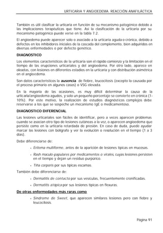 URTICARIA Y ANGIOEDEMA. REACCIÓN ANAFILÁCTICA


También es útil clasificar la urticaria en función de su mecanismo patogénico debido a
las implicaciones terapéuticas que tiene. Así la clasificación de la urticaria por su
mecanismo patogénico puede verse en la tabla 7.2.
El angioedema puede aparecer solo o asociado a la urticaria aguda o crónica, debido a
defectos en los inhibidores iniciales de la cascada del complemento, bien adquiridos en
diversas enfermedades o por defecto genético.
DIAGNOSTICO
Los elementos característicos de la urticaria son el rápido comienzo y la limitación en el
tiempo de las erupciones urticariales y del angioedema. Por otro lado, aparece en
oleadas, con lesiones en diferentes estadios en la urticaria y con distribución asimétrica
en el angioedema.
Son datos característicos la ausencia de fiebre, leucocitosis (excepto la causada por
el proceso primario en algunos casos) o VSG elevada.
En la mayoría de las ocasiones, es muy difícil determinar la causa de la
urticaria/angioedema agudos, y solo un pequeño porcentaje se convierte en crónica (1-
10%). Por este motivo, la realización de estudios diagnósticos complejos debe
reservarse a los que se sospeche un mecanismo IgE o medicamentoso.
DIAGNOSTICO DIFERENCIAL
Las lesiones urticariales son fáciles de identificar, pero a veces aparecen problemas
cuando se asocian otro tipo de lesiones cutáneas a la vez, o aparecen angioedema que
persiste como en la urticaria retardada de presión. En caso de duda, puede ayudar
marcar las lesiones con bolígrafo y ver la evolución o resolución en el tiempo (1 a 3
días).
Debe diferenciarse de:
         •   Eritema multiforme, antes de la aparición de lesiones típicas en mucosas.
         •   Rash maculo-papulares por medicamentos o virales, cuyas lesiones persisten
             en el tiempo y dejan un residuo purpúrico.
         •   Tiña corporis por sus típicas escamas.
También debe diferenciarse de:
         •   Dermatitis de contacto por sus vesículas, frecuentemente cronificadas.
         •   Dermatitis atópica por sus lesiones típicas en flexuras.
De otras enfermedades más raras como
         •   Síndrome de Sweet, que aparecen similares lesiones pero con fiebre y
             leucocitosis.



                                                                               Página 91
 