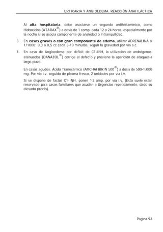 URTICARIA Y ANGIOEDEMA. REACCIÓN ANAFILÁCTICA


     Al alta hospitalaria, debe asociarse un segundo antihistamínico, como
                          ®
     Hidroxicina (ATARAX ) a dosis de 1 comp. cada 12 o 24 horas, especialmente por
     la noche si se asocia componente de ansiedad o intranquilidad.
3.   En casos graves o con gran componente de edema, utilizar ADRENALINA al
     1/1000: 0,3 a 0,5 cc cada 3-10 minutos, según la gravedad por vía s.c.
4.   En caso de Angioedema por déficit de C1-INH, la utilización de andrógenos
                        ®
     atenuados (DANAZOL ) corrige el defecto y previene la aparición de ataques a
     largo plazo.
                                                           ®
     En casos agudos: Ácido Tranexámico (AMCHAFIBRIN 500 ) a dosis de 500-1.000
     mg. Por vía i.v. seguido de plasma fresco, 2 unidades por vía i.v.
     Si se dispone de factor C1-INH, poner 1-2 amp. por vía i.v. (Esto suele estar
     reservado para casos familiares que acudan a Urgencias repetidamente, dado su
     elevado precio).




                                                                         Página 93
 