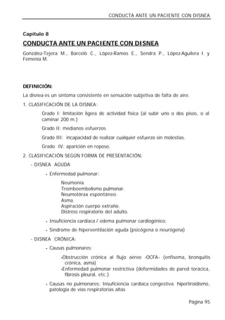 CONDUCTA ANTE UN PACIENTE CON DISNEA


Capítulo 8

CONDUCTA ANTE UN PACIENTE CON DISNEA
González-Tejera M., Barceló C., López-Ramos E., Sendra P., López-Aguilera I. y
Femenía M.




DEFINICIÓN:
La disnea es un síntoma consistente en sensación subjetiva de falta de aire.
1. CLASIFICACIÓN DE LA DISNEA:
        Grado I: limitación ligera de actividad física (al subir uno o dos pisos, o al
        caminar 200 m.)
        Grado II: medianos esfuerzos
        Grado III: incapacidad de realizar cualquier esfuerzo sin molestias.
        Grado IV: aparición en reposo.
2. CLASIFICACIÓN SEGÚN FORMA DE PRESENTACIÓN:
   - DISNEA AGUDA
          •   Enfermedad pulmonar:
                   Neumonía.
                   Tromboembolismo pulmonar.
                   Neumotórax espontáneo.
                   Asma.
                   Aspiración cuerpo extraño.
                   Distress respiratorio del adulto.
          •   Insuficiencia cardiaca / edema pulmonar cardiogénico.
          •   Síndrome de hiperventilación aguda (psicógena o neurógena)
   - DISNEA CRÓNICA:
          •   Causas pulmonares:
                   •Obstrucción crónica al flujo aéreo -OCFA- (enfisema, bronquitis
                     crónica, asma)
                   •Enfermedad pulmonar restrictiva (deformidades de pared torácica,

                     fibrosis pleural, etc.)
          •   Causas no pulmonares: Insuficiencia cardiaca congestiva. hipertiroidismo,
              patología de vías respiratorias altas

                                                                               Página 95
 