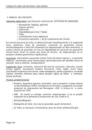 CONDUCTA ANTE UN PACIENTE CON DISNEA




3. MANEJO DEL PACIENTE:
Valoración rápida inicial para descartar existencia de CRITERIOS DE GRAVEDAD:
              •   Obnubilación, flapping, agitación.
              •   Cianosis extrema.
              •   Sudoración.
              •   Imposibilidad para toser / hablar.
              •   Tiraje.
              •   Incoordinación toraco-abdominal.
              •   Frecuencia respiratoria > 30-35 respiraciones por minuto.
En caso de presencia de éstos, se deberá proceder simultáneamente a la exploración
física, anamnesis, toma de constantes, extracción de gasometría arterial,
electrocardiograma e inicio del tratamiento (la oxigenoterapia no debe demorarse, si
existen criterios de gravedad, en caso de imposibilidad de extracción de gasometría
arterial basal. Tener en cuenta que hasta 20 minutos de oxigenoterapia no se
producen cambios gasométricos significativos).
Anamnesis: antecedentes personales (incluir fecha del último ingreso y tratamiento
habitual), enfermedad actual (disnea basal, desencadenantes del episodio motivo de
consulta, inicio y síntomas acompañantes).
Exploración física: constantes, valoración del nivel de conciencia, coloración, presión
venosa yugular, auscultación cardiaca (frecuencia, ritmo, soplos, tercer tono),
auscultación respiratoria (frecuencia, ruidos patológicos), patrón respiratorio; no olvidar
explorar miembros inferiores para valorar posibles signos de flebitis o trombosis
venosa profunda.
Pruebas complementarias:
       •   Analítica: bioquímica (glucosa, electrolitos, urea y creatinina; si dolor torácico
           creatin-fosfokinasa (CPK)), hemograma con fórmula y coagulación (no olvidar
           productos de degrad ación del fibrinógeno –PDF- o Dímero D si existe ,
           sospecha de TEP).
       •   GAB. En cuanto se extraiga, comenzar oxigenoterapia; si no es posible
           realización no se demorará la instauración de esta (Tabla 8.1).
       •   Electrocardiograma.
       •   Radiografía de tórax (en caso de gravedad, puede demorarse).
       •   Si fiebre se extraerán 2 hemocultivos antes de iniciar antibioticoterapia.




Página 96
 