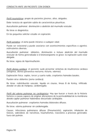 CONDUCTA ANTE UN PACIENTE CON DISNEA




Perfil neumotórax: propio de pacientes jóvenes, altos, delgados.
Dolor torácico de aparición súbita de características pleuríticas.
Auscultación pulmonar: disminución o abolición del murmullo vesicular.
Rx tórax es diagnóstica.
En los pequeños solicitar estudio en espiración.


Perfil asmático: el asma puede iniciarse a cualquier edad.
Puede ser estacional y puede asociarse con acontecimientos específicos o agentes
estimulantes diversos.
Auscultación pulmonar: sibilantes, disminución o incluso abolición del murmullo
vesicular de forma generalizada si el broncoespasmo es grave; la espiración suele estar
alargada.
Rx tórax: signos de hiperinsuflación.


Perfil disnea cardiaca: el paciente suele presentar síntomas de insuficiencia cardiaca
(ortopnea, disnea paroxística nocturna, nicturia, edemas)
Exploración física: soplos, tercer y cuarto ruido, crepitantes húmedos basales.
Pueden oírse sibilantes (asma cardiaca).
Rx tórax: redistribución vascular, líquido en cisuras, líneas B de Kerley, infiltrado
alveolar en alas de mariposa, cardiomegalia.


Perfil del edema pulmonar no cardiogénico: Hay que buscar a través de la historia
factores o causas capaces de originar alteraciones de la permeabilidad de la membrana
alveolo-capilar pulmonar habiéndose descartado cardiopatía.
Auscultación pulmonar: crepitantes húmedos bilaterales difusos.
Rx tórax: edema pulmonar sin cardiomegalia.
Causas: infecciones pulmonares difusas (Pneumocistis), aspiración, inhalación de
tóxicos, sobredosis de narcóticos, traumatismos, reacciones a procesos generados
fuera del pulmón.




Página 98
 