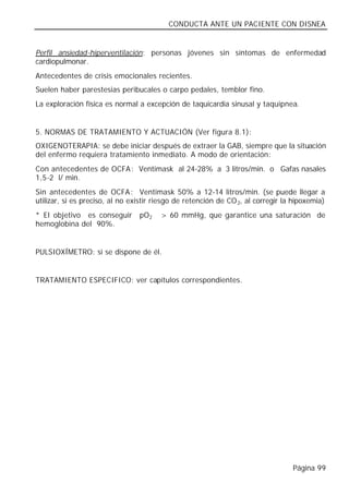 CONDUCTA ANTE UN PACIENTE CON DISNEA


Perfil ansiedad-hiperventilación: personas jóvenes sin síntomas de enfermedad
cardiopulmonar.
Antecedentes de crisis emocionales recientes.
Suelen haber parestesias peribucales o carpo pedales, temblor fino.
La exploración física es normal a excepción de taquicardia sinusal y taquipnea.


5. NORMAS DE TRATAMIENTO Y ACTUACIÓN (Ver figura 8.1):
OXIGENOTERAPIA: se debe iniciar después de extraer la GAB, siempre que la situación
del enfermo requiera tratamiento inmediato. A modo de orientación:
Con antecedentes de OCFA : Ventimask al 24-28% a 3 litros/min. o Gafas nasales
1,5-2 l/ min.
Sin antecedentes de OCFA : Ventimask 50% a 12-14 litros/min. (se puede llegar a
utilizar, si es preciso, al no existir riesgo de retención de CO 2, al corregir la hipoxemia)
* El objetivo es conseguir       pO2    > 60 mmHg, que garantice una saturación de
hemoglobina del 90%.


PULSIOXÍMETRO: si se dispone de él.


TRATAMIENTO ESPECIFICO: ver capítulos correspondientes.




                                                                                  Página 99
 