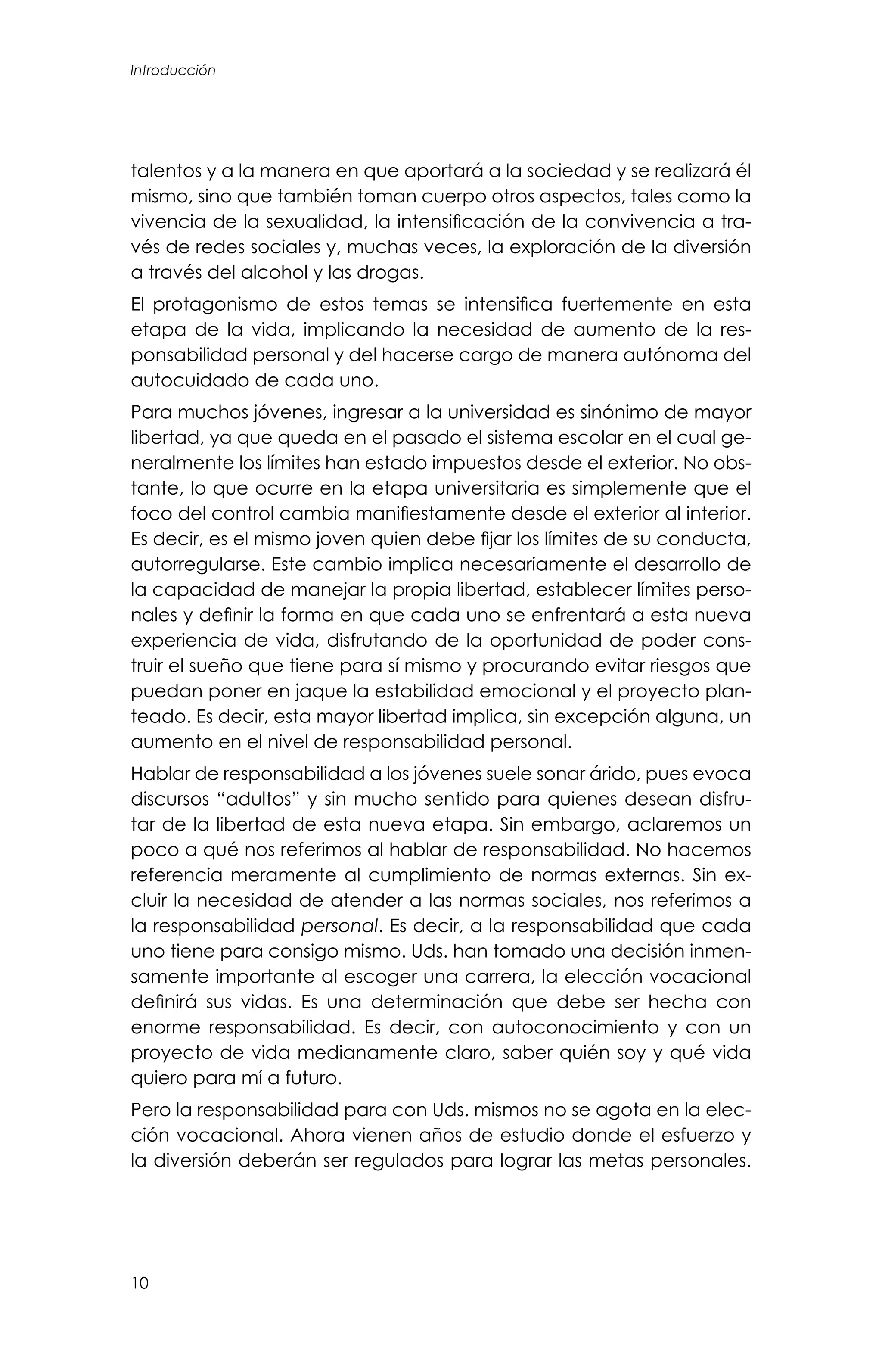 10
talentos y a la manera en que aportará a la sociedad y se realizará él
mismo, sino que también toman cuerpo otros aspectos, tales como la
vivencia de la sexualidad, la intensificación de la convivencia a tra-
vés de redes sociales y, muchas veces, la exploración de la diversión
a través del alcohol y las drogas.
El protagonismo de estos temas se intensifica fuertemente en esta
etapa de la vida, implicando la necesidad de aumento de la res-
ponsabilidad personal y del hacerse cargo de manera autónoma del
autocuidado de cada uno.
Para muchos jóvenes, ingresar a la universidad es sinónimo de mayor
libertad, ya que queda en el pasado el sistema escolar en el cual ge-
neralmente los límites han estado impuestos desde el exterior. No obs-
tante, lo que ocurre en la etapa universitaria es simplemente que el
foco del control cambia manifiestamente desde el exterior al interior.
Es decir, es el mismo joven quien debe fijar los límites de su conducta,
autorregularse. Este cambio implica necesariamente el desarrollo de
la capacidad de manejar la propia libertad, establecer límites perso-
nales y definir la forma en que cada uno se enfrentará a esta nueva
experiencia de vida, disfrutando de la oportunidad de poder cons-
truir el sueño que tiene para sí mismo y procurando evitar riesgos que
puedan poner en jaque la estabilidad emocional y el proyecto plan-
teado. Es decir, esta mayor libertad implica, sin excepción alguna, un
aumento en el nivel de responsabilidad personal.
Hablar de responsabilidad a los jóvenes suele sonar árido, pues evoca
discursos “adultos” y sin mucho sentido para quienes desean disfru-
tar de la libertad de esta nueva etapa. Sin embargo, aclaremos un
poco a qué nos referimos al hablar de responsabilidad. No hacemos
referencia meramente al cumplimiento de normas externas. Sin ex-
cluir la necesidad de atender a las normas sociales, nos referimos a
la responsabilidad personal. Es decir, a la responsabilidad que cada
uno tiene para consigo mismo. Uds. han tomado una decisión inmen-
samente importante al escoger una carrera, la elección vocacional
definirá sus vidas. Es una determinación que debe ser hecha con
enorme responsabilidad. Es decir, con autoconocimiento y con un
proyecto de vida medianamente claro, saber quién soy y qué vida
quiero para mí a futuro.
Pero la responsabilidad para con Uds. mismos no se agota en la elec-
ción vocacional. Ahora vienen años de estudio donde el esfuerzo y
la diversión deberán ser regulados para lograr las metas personales.
Introducción
 