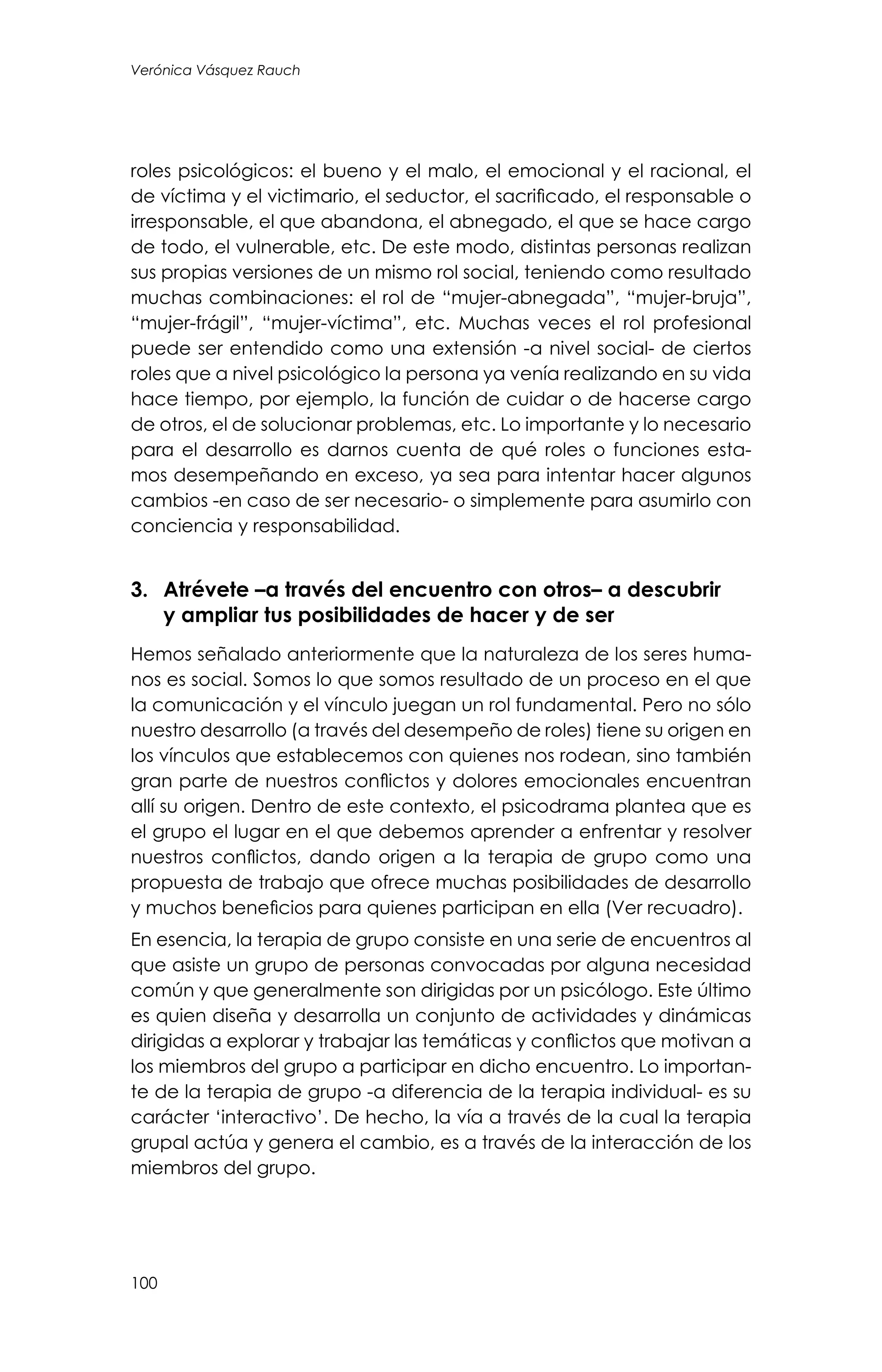 100
Verónica Vásquez Rauch
roles psicológicos: el bueno y el malo, el emocional y el racional, el
de víctima y el victimario, el seductor, el sacrificado, el responsable o
irresponsable, el que abandona, el abnegado, el que se hace cargo
de todo, el vulnerable, etc. De este modo, distintas personas realizan
sus propias versiones de un mismo rol social, teniendo como resultado
muchas combinaciones: el rol de “mujer-abnegada”, “mujer-bruja”,
“mujer-frágil”, “mujer-víctima”, etc. Muchas veces el rol profesional
puede ser entendido como una extensión -a nivel social- de ciertos
roles que a nivel psicológico la persona ya venía realizando en su vida
hace tiempo, por ejemplo, la función de cuidar o de hacerse cargo
de otros, el de solucionar problemas, etc. Lo importante y lo necesario
para el desarrollo es darnos cuenta de qué roles o funciones esta-
mos desempeñando en exceso, ya sea para intentar hacer algunos
cambios -en caso de ser necesario- o simplemente para asumirlo con
conciencia y responsabilidad.
3.	 Atrévete –a través del encuentro con otros– a descubrir
y ampliar tus posibilidades de hacer y de ser
Hemos señalado anteriormente que la naturaleza de los seres huma-
nos es social. Somos lo que somos resultado de un proceso en el que
la comunicación y el vínculo juegan un rol fundamental. Pero no sólo
nuestro desarrollo (a través del desempeño de roles) tiene su origen en
los vínculos que establecemos con quienes nos rodean, sino también
gran parte de nuestros conflictos y dolores emocionales encuentran
allí su origen. Dentro de este contexto, el psicodrama plantea que es
el grupo el lugar en el que debemos aprender a enfrentar y resolver
nuestros conflictos, dando origen a la terapia de grupo como una
propuesta de trabajo que ofrece muchas posibilidades de desarrollo
y muchos beneficios para quienes participan en ella (Ver recuadro).
En esencia, la terapia de grupo consiste en una serie de encuentros al
que asiste un grupo de personas convocadas por alguna necesidad
común y que generalmente son dirigidas por un psicólogo. Este último
es quien diseña y desarrolla un conjunto de actividades y dinámicas
dirigidas a explorar y trabajar las temáticas y conflictos que motivan a
los miembros del grupo a participar en dicho encuentro. Lo importan-
te de la terapia de grupo -a diferencia de la terapia individual- es su
carácter ‘interactivo’. De hecho, la vía a través de la cual la terapia
grupal actúa y genera el cambio, es a través de la interacción de los
miembros del grupo.
 