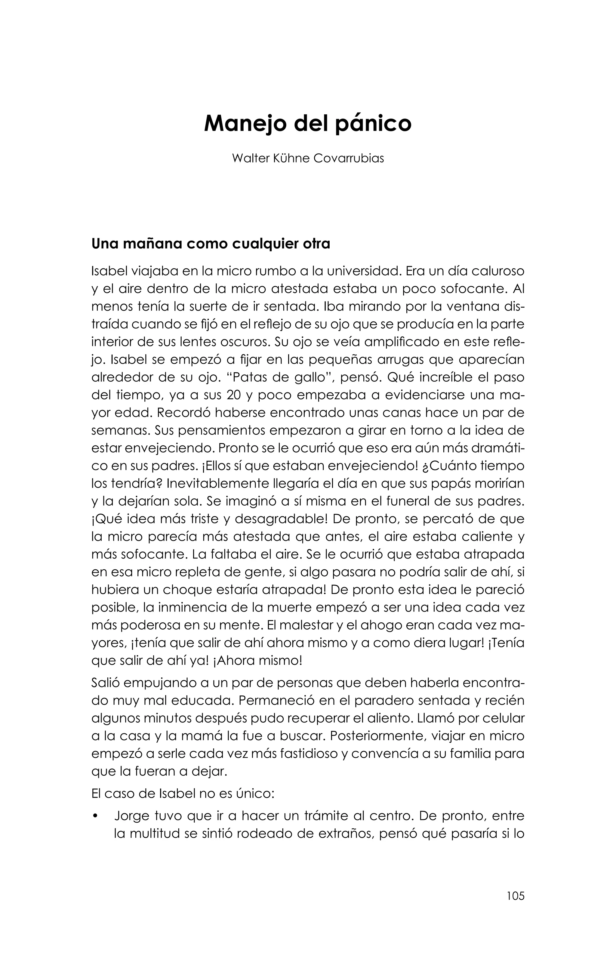 105
Manejo del pánico
Walter Kühne Covarrubias
Una mañana como cualquier otra
Isabel viajaba en la micro rumbo a la universidad. Era un día caluroso
y el aire dentro de la micro atestada estaba un poco sofocante. Al
menos tenía la suerte de ir sentada. Iba mirando por la ventana dis-
traída cuando se fijó en el reflejo de su ojo que se producía en la parte
interior de sus lentes oscuros. Su ojo se veía amplificado en este refle-
jo. Isabel se empezó a fijar en las pequeñas arrugas que aparecían
alrededor de su ojo. “Patas de gallo”, pensó. Qué increíble el paso
del tiempo, ya a sus 20 y poco empezaba a evidenciarse una ma-
yor edad. Recordó haberse encontrado unas canas hace un par de
semanas. Sus pensamientos empezaron a girar en torno a la idea de
estar envejeciendo. Pronto se le ocurrió que eso era aún más dramáti-
co en sus padres. ¡Ellos sí que estaban envejeciendo! ¿Cuánto tiempo
los tendría? Inevitablemente llegaría el día en que sus papás morirían
y la dejarían sola. Se imaginó a sí misma en el funeral de sus padres.
¡Qué idea más triste y desagradable! De pronto, se percató de que
la micro parecía más atestada que antes, el aire estaba caliente y
más sofocante. La faltaba el aire. Se le ocurrió que estaba atrapada
en esa micro repleta de gente, si algo pasara no podría salir de ahí, si
hubiera un choque estaría atrapada! De pronto esta idea le pareció
posible, la inminencia de la muerte empezó a ser una idea cada vez
más poderosa en su mente. El malestar y el ahogo eran cada vez ma-
yores, ¡tenía que salir de ahí ahora mismo y a como diera lugar! ¡Tenía
que salir de ahí ya! ¡Ahora mismo!
Salió empujando a un par de personas que deben haberla encontra-
do muy mal educada. Permaneció en el paradero sentada y recién
algunos minutos después pudo recuperar el aliento. Llamó por celular
a la casa y la mamá la fue a buscar. Posteriormente, viajar en micro
empezó a serle cada vez más fastidioso y convencía a su familia para
que la fueran a dejar.
El caso de Isabel no es único:
•	 Jorge tuvo que ir a hacer un trámite al centro. De pronto, entre
la multitud se sintió rodeado de extraños, pensó qué pasaría si lo
 