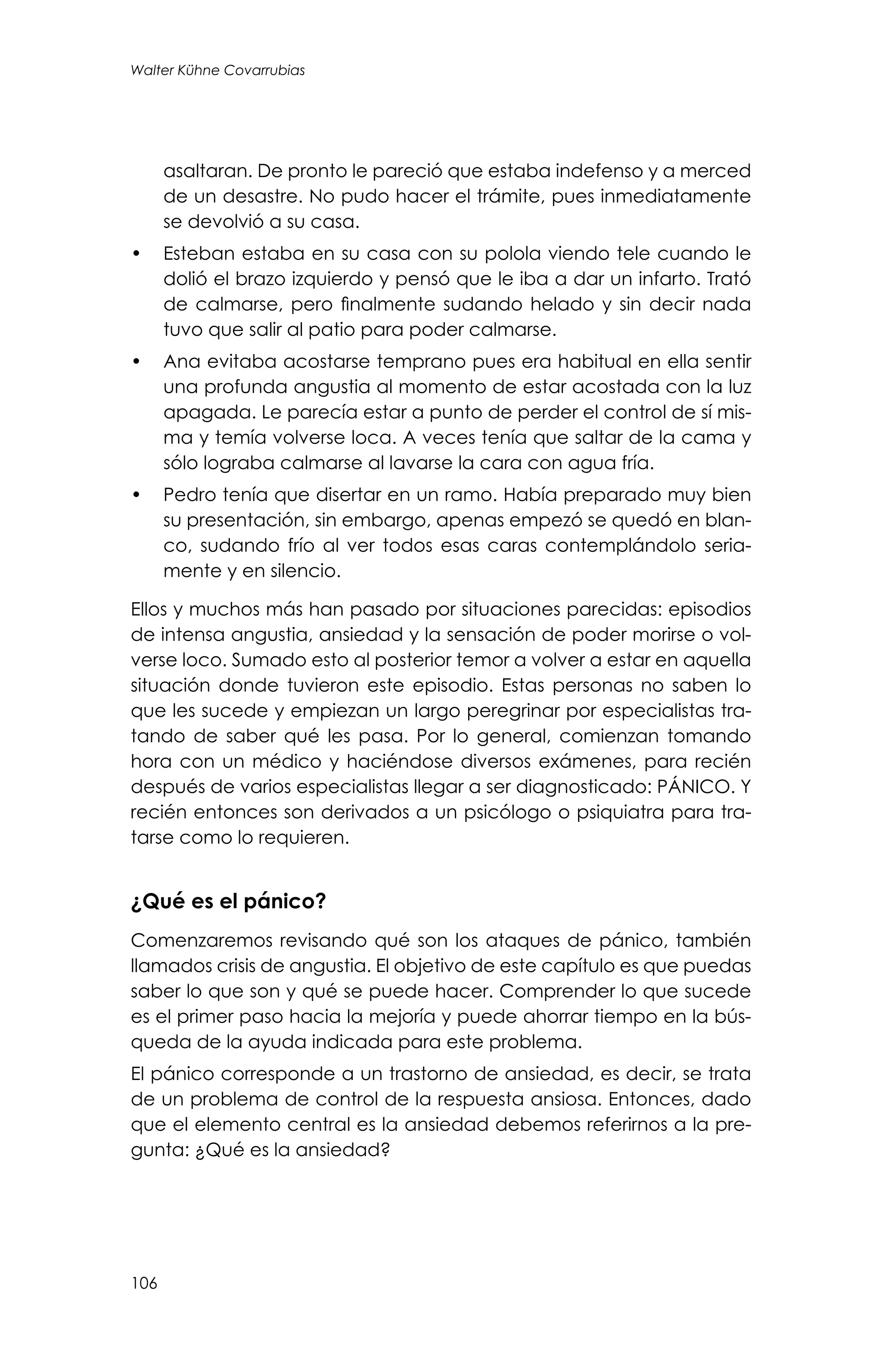 106
Walter Kühne Covarrubias
asaltaran. De pronto le pareció que estaba indefenso y a merced
de un desastre. No pudo hacer el trámite, pues inmediatamente
se devolvió a su casa.
•	 Esteban estaba en su casa con su polola viendo tele cuando le
dolió el brazo izquierdo y pensó que le iba a dar un infarto. Trató
de calmarse, pero finalmente sudando helado y sin decir nada
tuvo que salir al patio para poder calmarse.
•	 Ana evitaba acostarse temprano pues era habitual en ella sentir
una profunda angustia al momento de estar acostada con la luz
apagada. Le parecía estar a punto de perder el control de sí mis-
ma y temía volverse loca. A veces tenía que saltar de la cama y
sólo lograba calmarse al lavarse la cara con agua fría.
•	 Pedro tenía que disertar en un ramo. Había preparado muy bien
su presentación, sin embargo, apenas empezó se quedó en blan-
co, sudando frío al ver todos esas caras contemplándolo seria-
mente y en silencio.
Ellos y muchos más han pasado por situaciones parecidas: episodios
de intensa angustia, ansiedad y la sensación de poder morirse o vol-
verse loco. Sumado esto al posterior temor a volver a estar en aquella
situación donde tuvieron este episodio. Estas personas no saben lo
que les sucede y empiezan un largo peregrinar por especialistas tra-
tando de saber qué les pasa. Por lo general, comienzan tomando
hora con un médico y haciéndose diversos exámenes, para recién
después de varios especialistas llegar a ser diagnosticado: PÁNICO. Y
recién entonces son derivados a un psicólogo o psiquiatra para tra-
tarse como lo requieren.
¿Qué es el pánico?
Comenzaremos revisando qué son los ataques de pánico, también
llamados crisis de angustia. El objetivo de este capítulo es que puedas
saber lo que son y qué se puede hacer. Comprender lo que sucede
es el primer paso hacia la mejoría y puede ahorrar tiempo en la bús-
queda de la ayuda indicada para este problema.
El pánico corresponde a un trastorno de ansiedad, es decir, se trata
de un problema de control de la respuesta ansiosa. Entonces, dado
que el elemento central es la ansiedad debemos referirnos a la pre-
gunta: ¿Qué es la ansiedad?
 
