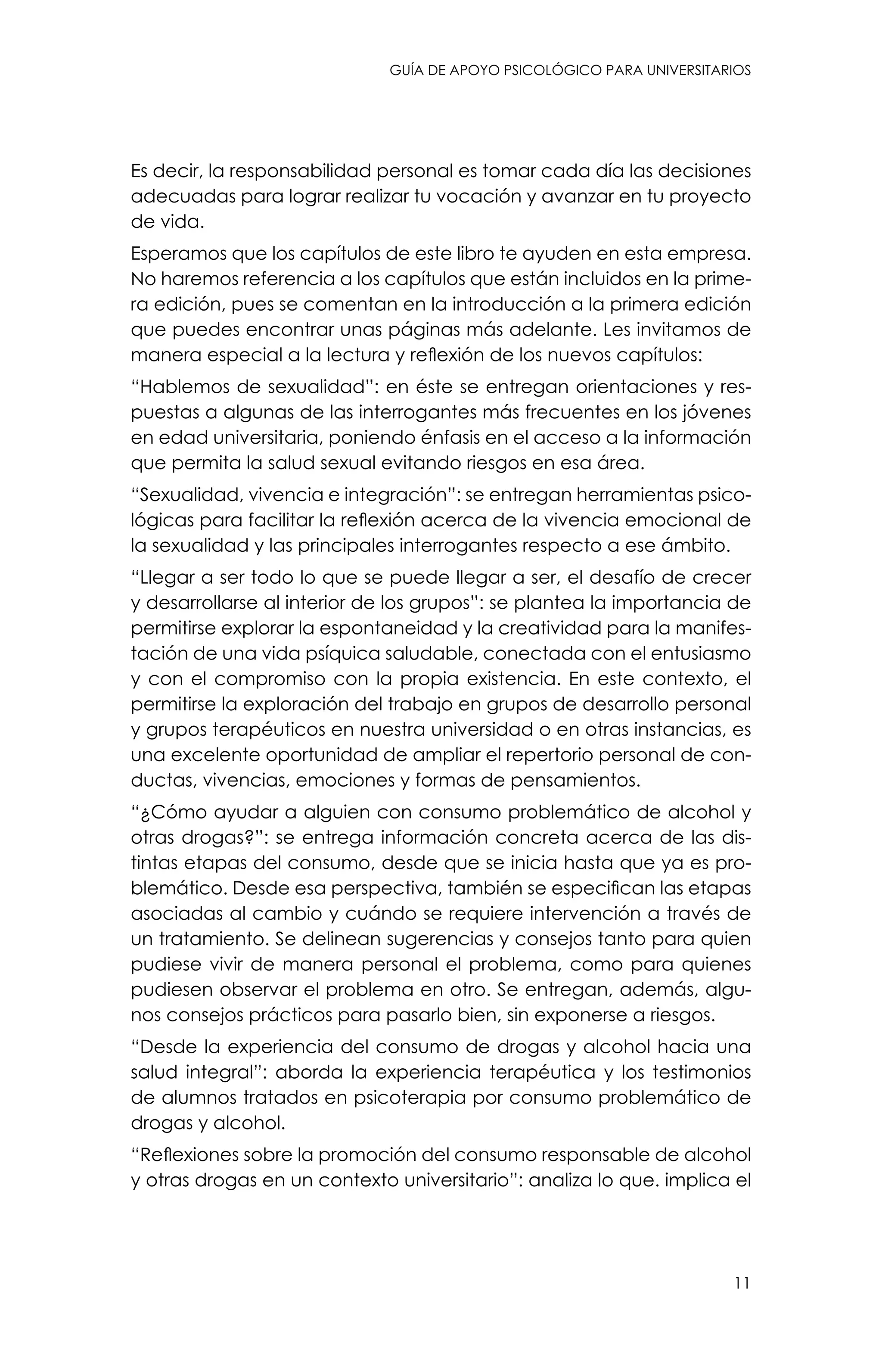 guía de apoyo psicológico para universitarios
11
Es decir, la responsabilidad personal es tomar cada día las decisiones
adecuadas para lograr realizar tu vocación y avanzar en tu proyecto
de vida.
Esperamos que los capítulos de este libro te ayuden en esta empresa.
No haremos referencia a los capítulos que están incluidos en la prime-
ra edición, pues se comentan en la introducción a la primera edición
que puedes encontrar unas páginas más adelante. Les invitamos de
manera especial a la lectura y reflexión de los nuevos capítulos:
“Hablemos de sexualidad”: en éste se entregan orientaciones y res-
puestas a algunas de las interrogantes más frecuentes en los jóvenes
en edad universitaria, poniendo énfasis en el acceso a la información
que permita la salud sexual evitando riesgos en esa área.
“Sexualidad, vivencia e integración”: se entregan herramientas psico-
lógicas para facilitar la reflexión acerca de la vivencia emocional de
la sexualidad y las principales interrogantes respecto a ese ámbito.
“Llegar a ser todo lo que se puede llegar a ser, el desafío de crecer
y desarrollarse al interior de los grupos”: se plantea la importancia de
permitirse explorar la espontaneidad y la creatividad para la manifes-
tación de una vida psíquica saludable, conectada con el entusiasmo
y con el compromiso con la propia existencia. En este contexto, el
permitirse la exploración del trabajo en grupos de desarrollo personal
y grupos terapéuticos en nuestra universidad o en otras instancias, es
una excelente oportunidad de ampliar el repertorio personal de con-
ductas, vivencias, emociones y formas de pensamientos.
“¿Cómo ayudar a alguien con consumo problemático de alcohol y
otras drogas?”: se entrega información concreta acerca de las dis-
tintas etapas del consumo, desde que se inicia hasta que ya es pro-
blemático. Desde esa perspectiva, también se especifican las etapas
asociadas al cambio y cuándo se requiere intervención a través de
un tratamiento. Se delinean sugerencias y consejos tanto para quien
pudiese vivir de manera personal el problema, como para quienes
pudiesen observar el problema en otro. Se entregan, además, algu-
nos consejos prácticos para pasarlo bien, sin exponerse a riesgos.
“Desde la experiencia del consumo de drogas y alcohol hacia una
salud integral”: aborda la experiencia terapéutica y los testimonios
de alumnos tratados en psicoterapia por consumo problemático de
drogas y alcohol.
“Reflexiones sobre la promoción del consumo responsable de alcohol
y otras drogas en un contexto universitario”: analiza lo que. implica el
 
