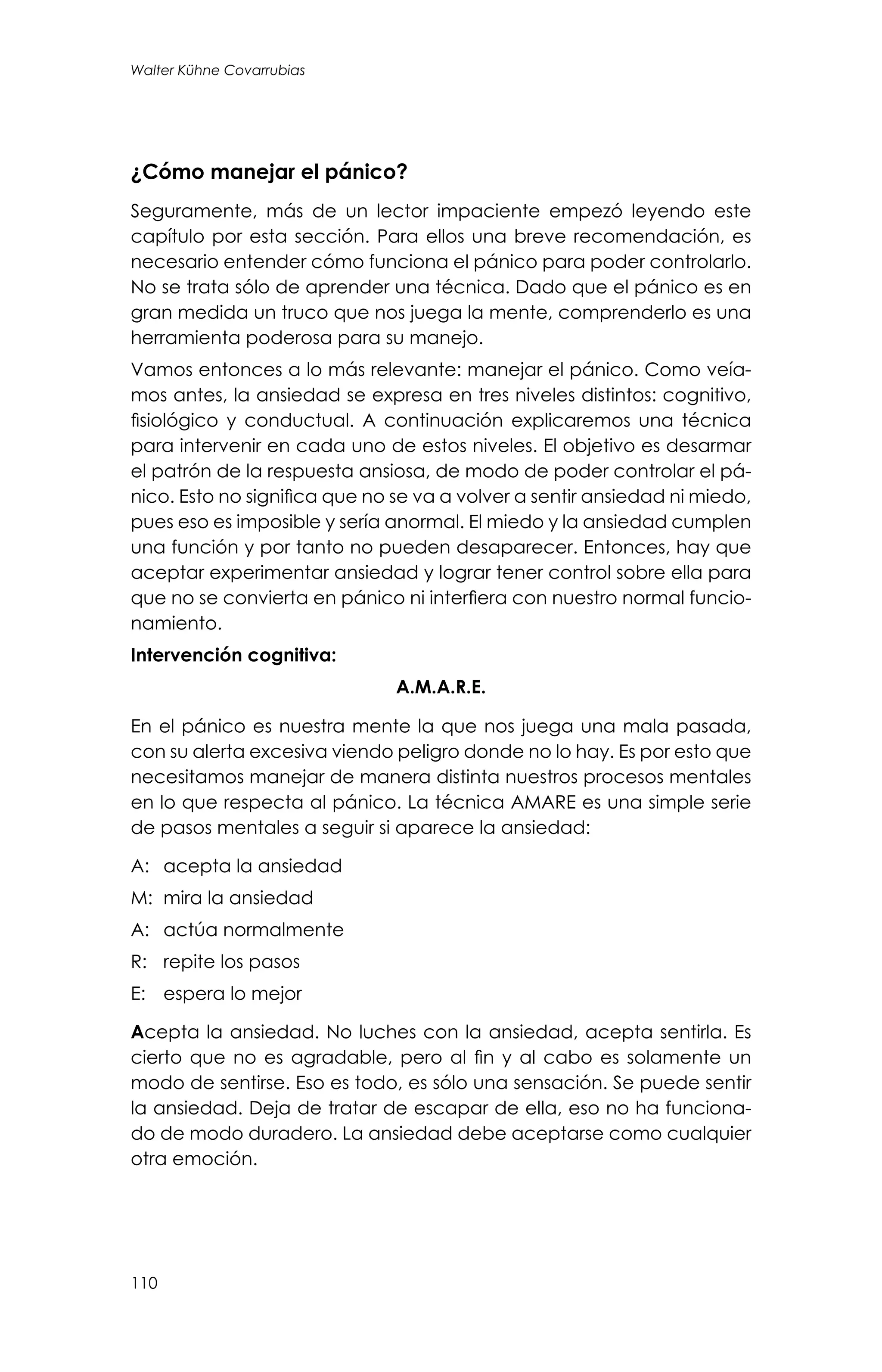 110
Walter Kühne Covarrubias
¿Cómo manejar el pánico?
Seguramente, más de un lector impaciente empezó leyendo este
capítulo por esta sección. Para ellos una breve recomendación, es
necesario entender cómo funciona el pánico para poder controlarlo.
No se trata sólo de aprender una técnica. Dado que el pánico es en
gran medida un truco que nos juega la mente, comprenderlo es una
herramienta poderosa para su manejo.
Vamos entonces a lo más relevante: manejar el pánico. Como veía-
mos antes, la ansiedad se expresa en tres niveles distintos: cognitivo,
fisiológico y conductual. A continuación explicaremos una técnica
para intervenir en cada uno de estos niveles. El objetivo es desarmar
el patrón de la respuesta ansiosa, de modo de poder controlar el pá-
nico. Esto no significa que no se va a volver a sentir ansiedad ni miedo,
pues eso es imposible y sería anormal. El miedo y la ansiedad cumplen
una función y por tanto no pueden desaparecer. Entonces, hay que
aceptar experimentar ansiedad y lograr tener control sobre ella para
que no se convierta en pánico ni interfiera con nuestro normal funcio-
namiento.
Intervención cognitiva:
A.M.A.R.E.
En el pánico es nuestra mente la que nos juega una mala pasada,
con su alerta excesiva viendo peligro donde no lo hay. Es por esto que
necesitamos manejar de manera distinta nuestros procesos mentales
en lo que respecta al pánico. La técnica AMARE es una simple serie
de pasos mentales a seguir si aparece la ansiedad:
A:	 acepta la ansiedad
M:	 mira la ansiedad
A:	 actúa normalmente
R:	 repite los pasos
E:	 espera lo mejor
Acepta la ansiedad. No luches con la ansiedad, acepta sentirla. Es
cierto que no es agradable, pero al fin y al cabo es solamente un
modo de sentirse. Eso es todo, es sólo una sensación. Se puede sentir
la ansiedad. Deja de tratar de escapar de ella, eso no ha funciona-
do de modo duradero. La ansiedad debe aceptarse como cualquier
otra emoción.
 