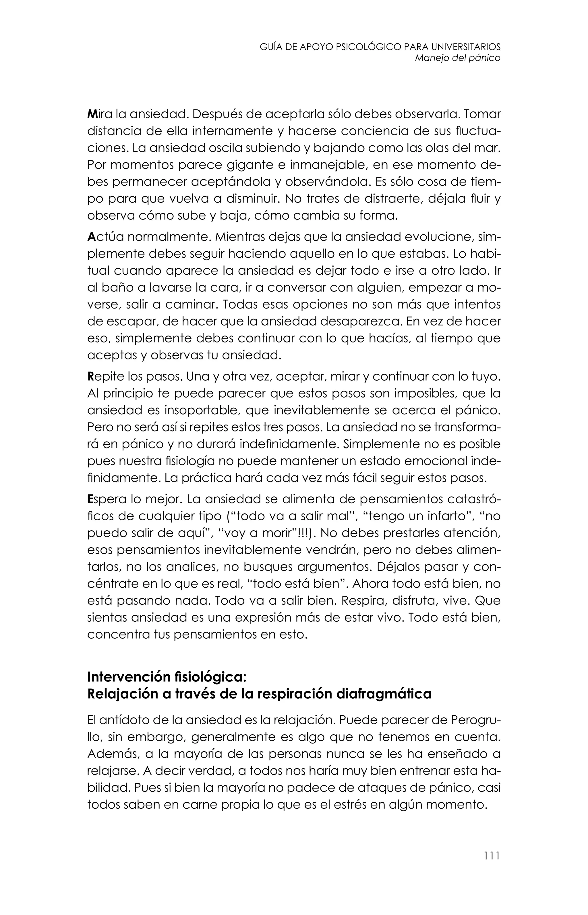 guía de apoyo psicológico para universitarios
111
Manejo del pánico
Mira la ansiedad. Después de aceptarla sólo debes observarla. Tomar
distancia de ella internamente y hacerse conciencia de sus fluctua-
ciones. La ansiedad oscila subiendo y bajando como las olas del mar.
Por momentos parece gigante e inmanejable, en ese momento de-
bes permanecer aceptándola y observándola. Es sólo cosa de tiem-
po para que vuelva a disminuir. No trates de distraerte, déjala fluir y
observa cómo sube y baja, cómo cambia su forma.
Actúa normalmente. Mientras dejas que la ansiedad evolucione, sim-
plemente debes seguir haciendo aquello en lo que estabas. Lo habi-
tual cuando aparece la ansiedad es dejar todo e irse a otro lado. Ir
al baño a lavarse la cara, ir a conversar con alguien, empezar a mo-
verse, salir a caminar. Todas esas opciones no son más que intentos
de escapar, de hacer que la ansiedad desaparezca. En vez de hacer
eso, simplemente debes continuar con lo que hacías, al tiempo que
aceptas y observas tu ansiedad.
Repite los pasos. Una y otra vez, aceptar, mirar y continuar con lo tuyo.
Al principio te puede parecer que estos pasos son imposibles, que la
ansiedad es insoportable, que inevitablemente se acerca el pánico.
Pero no será así si repites estos tres pasos. La ansiedad no se transforma-
rá en pánico y no durará indefinidamente. Simplemente no es posible
pues nuestra fisiología no puede mantener un estado emocional inde-
finidamente. La práctica hará cada vez más fácil seguir estos pasos.
Espera lo mejor. La ansiedad se alimenta de pensamientos catastró-
ficos de cualquier tipo (“todo va a salir mal”, “tengo un infarto”, “no
puedo salir de aquí”, “voy a morir”!!!). No debes prestarles atención,
esos pensamientos inevitablemente vendrán, pero no debes alimen-
tarlos, no los analices, no busques argumentos. Déjalos pasar y con-
céntrate en lo que es real, “todo está bien”. Ahora todo está bien, no
está pasando nada. Todo va a salir bien. Respira, disfruta, vive. Que
sientas ansiedad es una expresión más de estar vivo. Todo está bien,
concentra tus pensamientos en esto.
Intervención fisiológica:
Relajación a través de la respiración diafragmática
El antídoto de la ansiedad es la relajación. Puede parecer de Perogru-
llo, sin embargo, generalmente es algo que no tenemos en cuenta.
Además, a la mayoría de las personas nunca se les ha enseñado a
relajarse. A decir verdad, a todos nos haría muy bien entrenar esta ha-
bilidad. Pues si bien la mayoría no padece de ataques de pánico, casi
todos saben en carne propia lo que es el estrés en algún momento.
 