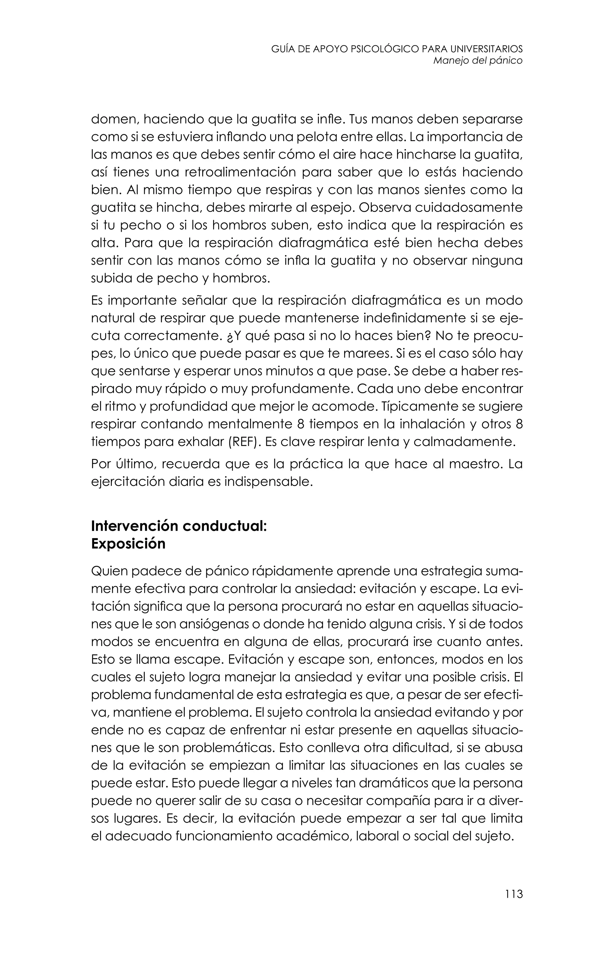 guía de apoyo psicológico para universitarios
113
Manejo del pánico
domen, haciendo que la guatita se infle. Tus manos deben separarse
como si se estuviera inflando una pelota entre ellas. La importancia de
las manos es que debes sentir cómo el aire hace hincharse la guatita,
así tienes una retroalimentación para saber que lo estás haciendo
bien. Al mismo tiempo que respiras y con las manos sientes como la
guatita se hincha, debes mirarte al espejo. Observa cuidadosamente
si tu pecho o si los hombros suben, esto indica que la respiración es
alta. Para que la respiración diafragmática esté bien hecha debes
sentir con las manos cómo se infla la guatita y no observar ninguna
subida de pecho y hombros.
Es importante señalar que la respiración diafragmática es un modo
natural de respirar que puede mantenerse indefinidamente si se eje-
cuta correctamente. ¿Y qué pasa si no lo haces bien? No te preocu-
pes, lo único que puede pasar es que te marees. Si es el caso sólo hay
que sentarse y esperar unos minutos a que pase. Se debe a haber res-
pirado muy rápido o muy profundamente. Cada uno debe encontrar
el ritmo y profundidad que mejor le acomode. Típicamente se sugiere
respirar contando mentalmente 8 tiempos en la inhalación y otros 8
tiempos para exhalar (REF). Es clave respirar lenta y calmadamente.
Por último, recuerda que es la práctica la que hace al maestro. La
ejercitación diaria es indispensable.
Intervención conductual:
Exposición
Quien padece de pánico rápidamente aprende una estrategia suma-
mente efectiva para controlar la ansiedad: evitación y escape. La evi-
tación significa que la persona procurará no estar en aquellas situacio-
nes que le son ansiógenas o donde ha tenido alguna crisis. Y si de todos
modos se encuentra en alguna de ellas, procurará irse cuanto antes.
Esto se llama escape. Evitación y escape son, entonces, modos en los
cuales el sujeto logra manejar la ansiedad y evitar una posible crisis. El
problema fundamental de esta estrategia es que, a pesar de ser efecti-
va, mantiene el problema. El sujeto controla la ansiedad evitando y por
ende no es capaz de enfrentar ni estar presente en aquellas situacio-
nes que le son problemáticas. Esto conlleva otra dificultad, si se abusa
de la evitación se empiezan a limitar las situaciones en las cuales se
puede estar. Esto puede llegar a niveles tan dramáticos que la persona
puede no querer salir de su casa o necesitar compañía para ir a diver-
sos lugares. Es decir, la evitación puede empezar a ser tal que limita
el adecuado funcionamiento académico, laboral o social del sujeto.
 