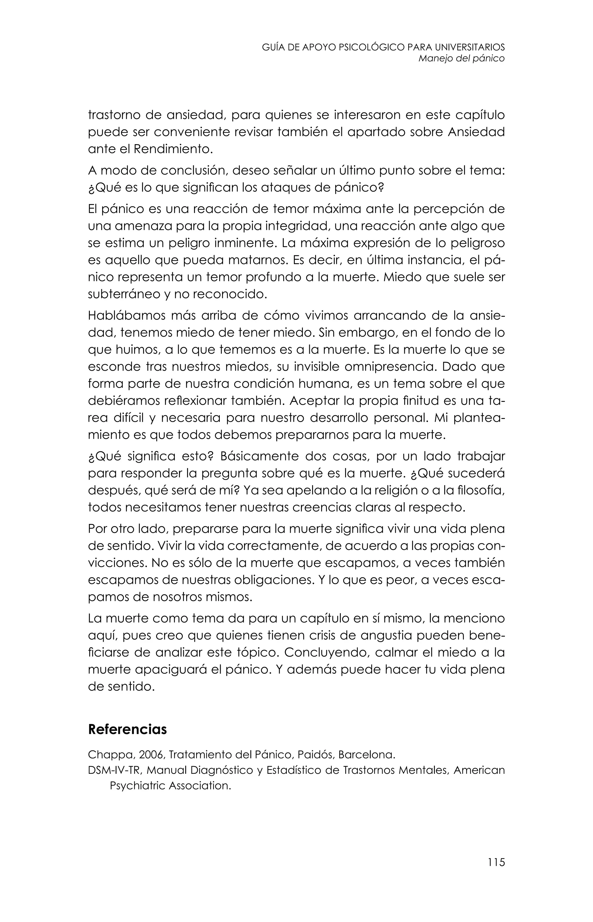guía de apoyo psicológico para universitarios
115
Manejo del pánico
trastorno de ansiedad, para quienes se interesaron en este capítulo
puede ser conveniente revisar también el apartado sobre Ansiedad
ante el Rendimiento.
A modo de conclusión, deseo señalar un último punto sobre el tema:
¿Qué es lo que significan los ataques de pánico?
El pánico es una reacción de temor máxima ante la percepción de
una amenaza para la propia integridad, una reacción ante algo que
se estima un peligro inminente. La máxima expresión de lo peligroso
es aquello que pueda matarnos. Es decir, en última instancia, el pá-
nico representa un temor profundo a la muerte. Miedo que suele ser
subterráneo y no reconocido.
Hablábamos más arriba de cómo vivimos arrancando de la ansie-
dad, tenemos miedo de tener miedo. Sin embargo, en el fondo de lo
que huimos, a lo que tememos es a la muerte. Es la muerte lo que se
esconde tras nuestros miedos, su invisible omnipresencia. Dado que
forma parte de nuestra condición humana, es un tema sobre el que
debiéramos reflexionar también. Aceptar la propia finitud es una ta-
rea difícil y necesaria para nuestro desarrollo personal. Mi plantea-
miento es que todos debemos prepararnos para la muerte.
¿Qué significa esto? Básicamente dos cosas, por un lado trabajar
para responder la pregunta sobre qué es la muerte. ¿Qué sucederá
después, qué será de mí? Ya sea apelando a la religión o a la filosofía,
todos necesitamos tener nuestras creencias claras al respecto.
Por otro lado, prepararse para la muerte significa vivir una vida plena
de sentido. Vivir la vida correctamente, de acuerdo a las propias con-
vicciones. No es sólo de la muerte que escapamos, a veces también
escapamos de nuestras obligaciones. Y lo que es peor, a veces esca-
pamos de nosotros mismos.
La muerte como tema da para un capítulo en sí mismo, la menciono
aquí, pues creo que quienes tienen crisis de angustia pueden bene-
ficiarse de analizar este tópico. Concluyendo, calmar el miedo a la
muerte apaciguará el pánico. Y además puede hacer tu vida plena
de sentido.
Referencias
Chappa, 2006, Tratamiento del Pánico, Paidós, Barcelona.
DSM-IV-TR, Manual Diagnóstico y Estadístico de Trastornos Mentales, American
Psychiatric Association.
 