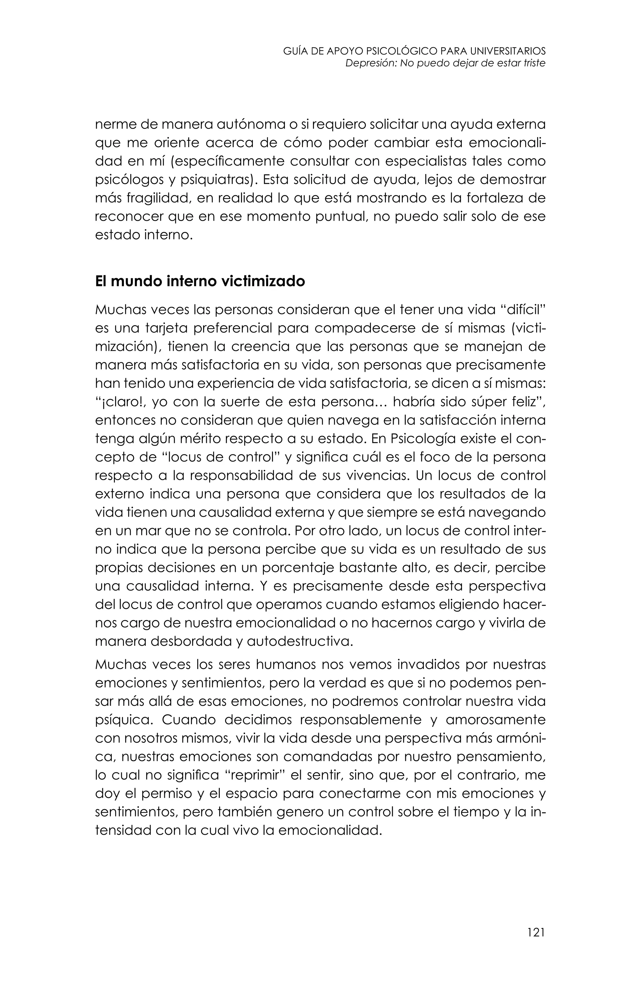 guía de apoyo psicológico para universitarios
121
Depresión: No puedo dejar de estar triste
nerme de manera autónoma o si requiero solicitar una ayuda externa
que me oriente acerca de cómo poder cambiar esta emocionali-
dad en mí (específicamente consultar con especialistas tales como
psicólogos y psiquiatras). Esta solicitud de ayuda, lejos de demostrar
más fragilidad, en realidad lo que está mostrando es la fortaleza de
reconocer que en ese momento puntual, no puedo salir solo de ese
estado interno.
El mundo interno victimizado
Muchas veces las personas consideran que el tener una vida “difícil”
es una tarjeta preferencial para compadecerse de sí mismas (victi-
mización), tienen la creencia que las personas que se manejan de
manera más satisfactoria en su vida, son personas que precisamente
han tenido una experiencia de vida satisfactoria, se dicen a sí mismas:
“¡claro!, yo con la suerte de esta persona… habría sido súper feliz”,
entonces no consideran que quien navega en la satisfacción interna
tenga algún mérito respecto a su estado. En Psicología existe el con-
cepto de “locus de control” y significa cuál es el foco de la persona
respecto a la responsabilidad de sus vivencias. Un locus de control
externo indica una persona que considera que los resultados de la
vida tienen una causalidad externa y que siempre se está navegando
en un mar que no se controla. Por otro lado, un locus de control inter-
no indica que la persona percibe que su vida es un resultado de sus
propias decisiones en un porcentaje bastante alto, es decir, percibe
una causalidad interna. Y es precisamente desde esta perspectiva
del locus de control que operamos cuando estamos eligiendo hacer-
nos cargo de nuestra emocionalidad o no hacernos cargo y vivirla de
manera desbordada y autodestructiva.
Muchas veces los seres humanos nos vemos invadidos por nuestras
emociones y sentimientos, pero la verdad es que si no podemos pen-
sar más allá de esas emociones, no podremos controlar nuestra vida
psíquica. Cuando decidimos responsablemente y amorosamente
con nosotros mismos, vivir la vida desde una perspectiva más armóni-
ca, nuestras emociones son comandadas por nuestro pensamiento,
lo cual no significa “reprimir” el sentir, sino que, por el contrario, me
doy el permiso y el espacio para conectarme con mis emociones y
sentimientos, pero también genero un control sobre el tiempo y la in-
tensidad con la cual vivo la emocionalidad.
 